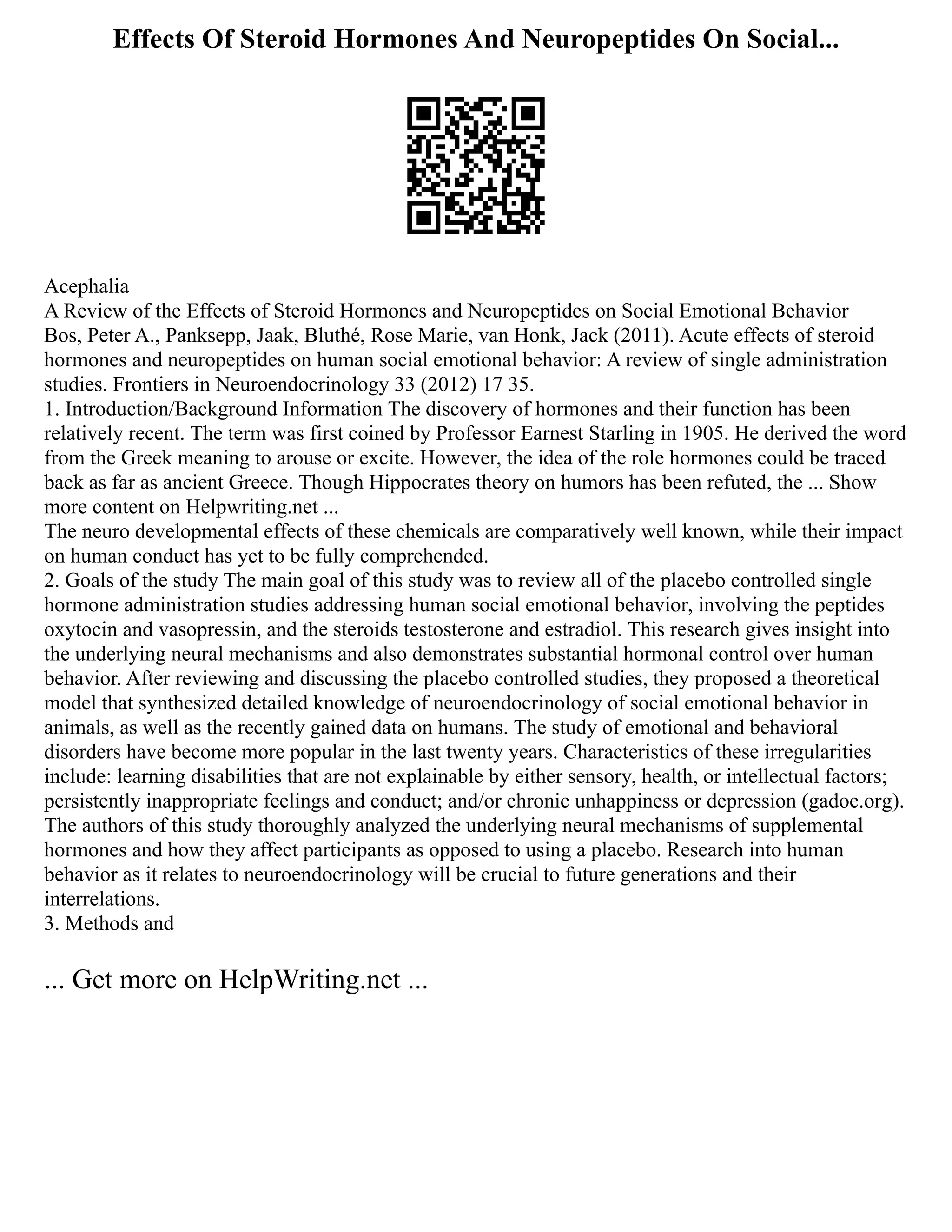 Effects Of Steroid Hormones And Neuropeptides On Social...
Acephalia
A Review of the Effects of Steroid Hormones and Neuropeptides on Social Emotional Behavior
Bos, Peter A., Panksepp, Jaak, Bluthé, Rose Marie, van Honk, Jack (2011). Acute effects of steroid
hormones and neuropeptides on human social emotional behavior: A review of single administration
studies. Frontiers in Neuroendocrinology 33 (2012) 17 35.
1. Introduction/Background Information The discovery of hormones and their function has been
relatively recent. The term was first coined by Professor Earnest Starling in 1905. He derived the word
from the Greek meaning to arouse or excite. However, the idea of the role hormones could be traced
back as far as ancient Greece. Though Hippocrates theory on humors has been refuted, the ... Show
more content on Helpwriting.net ...
The neuro developmental effects of these chemicals are comparatively well known, while their impact
on human conduct has yet to be fully comprehended.
2. Goals of the study The main goal of this study was to review all of the placebo controlled single
hormone administration studies addressing human social emotional behavior, involving the peptides
oxytocin and vasopressin, and the steroids testosterone and estradiol. This research gives insight into
the underlying neural mechanisms and also demonstrates substantial hormonal control over human
behavior. After reviewing and discussing the placebo controlled studies, they proposed a theoretical
model that synthesized detailed knowledge of neuroendocrinology of social emotional behavior in
animals, as well as the recently gained data on humans. The study of emotional and behavioral
disorders have become more popular in the last twenty years. Characteristics of these irregularities
include: learning disabilities that are not explainable by either sensory, health, or intellectual factors;
persistently inappropriate feelings and conduct; and/or chronic unhappiness or depression (gadoe.org).
The authors of this study thoroughly analyzed the underlying neural mechanisms of supplemental
hormones and how they affect participants as opposed to using a placebo. Research into human
behavior as it relates to neuroendocrinology will be crucial to future generations and their
interrelations.
3. Methods and
... Get more on HelpWriting.net ...
 