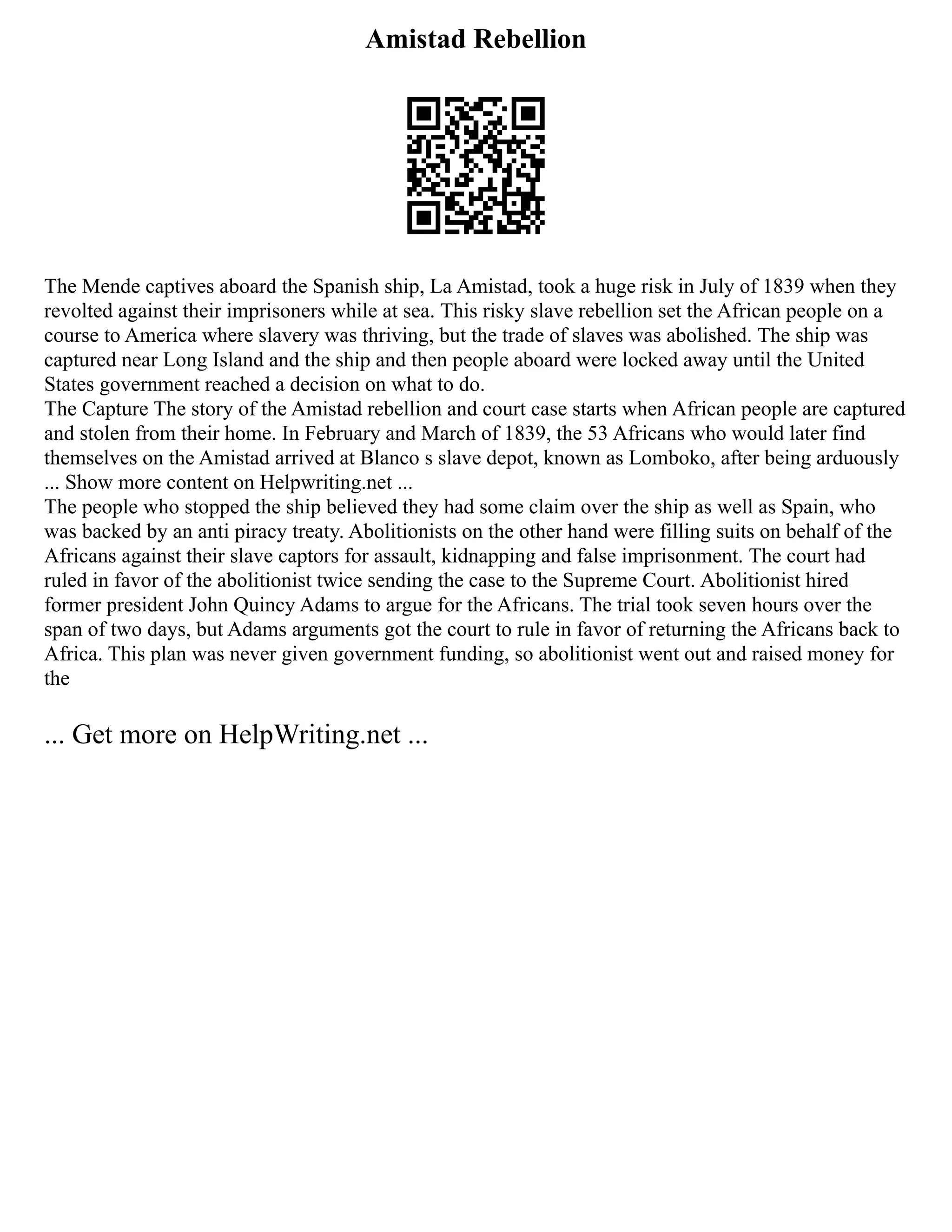 Amistad Rebellion
The Mende captives aboard the Spanish ship, La Amistad, took a huge risk in July of 1839 when they
revolted against their imprisoners while at sea. This risky slave rebellion set the African people on a
course to America where slavery was thriving, but the trade of slaves was abolished. The ship was
captured near Long Island and the ship and then people aboard were locked away until the United
States government reached a decision on what to do.
The Capture The story of the Amistad rebellion and court case starts when African people are captured
and stolen from their home. In February and March of 1839, the 53 Africans who would later find
themselves on the Amistad arrived at Blanco s slave depot, known as Lomboko, after being arduously
... Show more content on Helpwriting.net ...
The people who stopped the ship believed they had some claim over the ship as well as Spain, who
was backed by an anti piracy treaty. Abolitionists on the other hand were filling suits on behalf of the
Africans against their slave captors for assault, kidnapping and false imprisonment. The court had
ruled in favor of the abolitionist twice sending the case to the Supreme Court. Abolitionist hired
former president John Quincy Adams to argue for the Africans. The trial took seven hours over the
span of two days, but Adams arguments got the court to rule in favor of returning the Africans back to
Africa. This plan was never given government funding, so abolitionist went out and raised money for
the
... Get more on HelpWriting.net ...
 