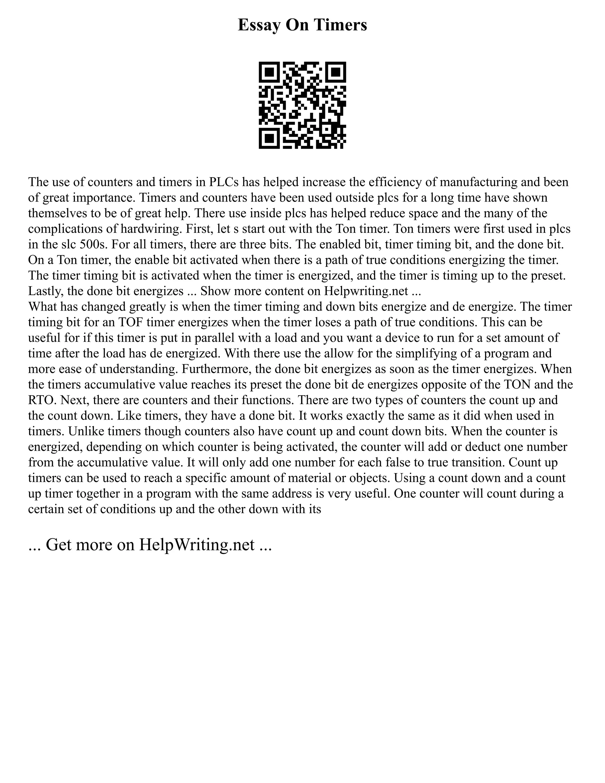 Essay On Timers
The use of counters and timers in PLCs has helped increase the efficiency of manufacturing and been
of great importance. Timers and counters have been used outside plcs for a long time have shown
themselves to be of great help. There use inside plcs has helped reduce space and the many of the
complications of hardwiring. First, let s start out with the Ton timer. Ton timers were first used in plcs
in the slc 500s. For all timers, there are three bits. The enabled bit, timer timing bit, and the done bit.
On a Ton timer, the enable bit activated when there is a path of true conditions energizing the timer.
The timer timing bit is activated when the timer is energized, and the timer is timing up to the preset.
Lastly, the done bit energizes ... Show more content on Helpwriting.net ...
What has changed greatly is when the timer timing and down bits energize and de energize. The timer
timing bit for an TOF timer energizes when the timer loses a path of true conditions. This can be
useful for if this timer is put in parallel with a load and you want a device to run for a set amount of
time after the load has de energized. With there use the allow for the simplifying of a program and
more ease of understanding. Furthermore, the done bit energizes as soon as the timer energizes. When
the timers accumulative value reaches its preset the done bit de energizes opposite of the TON and the
RTO. Next, there are counters and their functions. There are two types of counters the count up and
the count down. Like timers, they have a done bit. It works exactly the same as it did when used in
timers. Unlike timers though counters also have count up and count down bits. When the counter is
energized, depending on which counter is being activated, the counter will add or deduct one number
from the accumulative value. It will only add one number for each false to true transition. Count up
timers can be used to reach a specific amount of material or objects. Using a count down and a count
up timer together in a program with the same address is very useful. One counter will count during a
certain set of conditions up and the other down with its
... Get more on HelpWriting.net ...
 