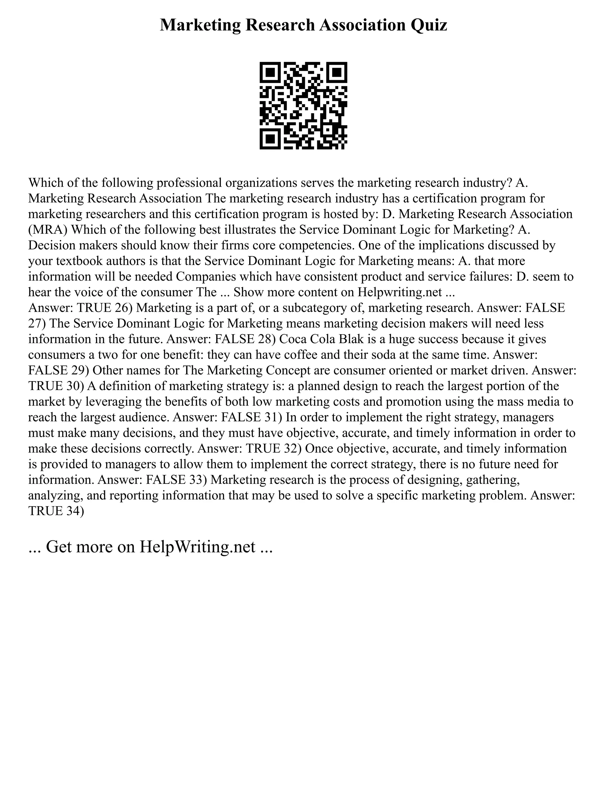 Marketing Research Association Quiz
Which of the following professional organizations serves the marketing research industry? A.
Marketing Research Association The marketing research industry has a certification program for
marketing researchers and this certification program is hosted by: D. Marketing Research Association
(MRA) Which of the following best illustrates the Service Dominant Logic for Marketing? A.
Decision makers should know their firms core competencies. One of the implications discussed by
your textbook authors is that the Service Dominant Logic for Marketing means: A. that more
information will be needed Companies which have consistent product and service failures: D. seem to
hear the voice of the consumer The ... Show more content on Helpwriting.net ...
Answer: TRUE 26) Marketing is a part of, or a subcategory of, marketing research. Answer: FALSE
27) The Service Dominant Logic for Marketing means marketing decision makers will need less
information in the future. Answer: FALSE 28) Coca Cola Blak is a huge success because it gives
consumers a two for one benefit: they can have coffee and their soda at the same time. Answer:
FALSE 29) Other names for The Marketing Concept are consumer oriented or market driven. Answer:
TRUE 30) A definition of marketing strategy is: a planned design to reach the largest portion of the
market by leveraging the benefits of both low marketing costs and promotion using the mass media to
reach the largest audience. Answer: FALSE 31) In order to implement the right strategy, managers
must make many decisions, and they must have objective, accurate, and timely information in order to
make these decisions correctly. Answer: TRUE 32) Once objective, accurate, and timely information
is provided to managers to allow them to implement the correct strategy, there is no future need for
information. Answer: FALSE 33) Marketing research is the process of designing, gathering,
analyzing, and reporting information that may be used to solve a specific marketing problem. Answer:
TRUE 34)
... Get more on HelpWriting.net ...
 