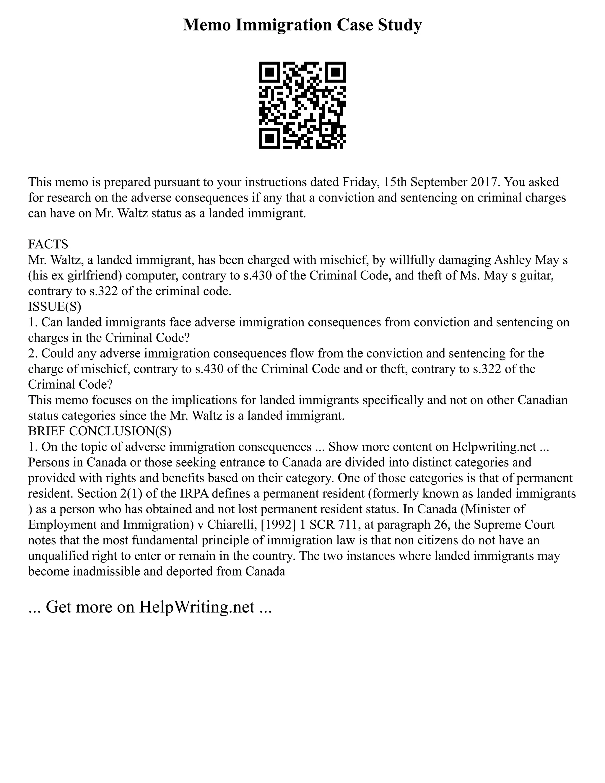 Memo Immigration Case Study
This memo is prepared pursuant to your instructions dated Friday, 15th September 2017. You asked
for research on the adverse consequences if any that a conviction and sentencing on criminal charges
can have on Mr. Waltz status as a landed immigrant.
FACTS
Mr. Waltz, a landed immigrant, has been charged with mischief, by willfully damaging Ashley May s
(his ex girlfriend) computer, contrary to s.430 of the Criminal Code, and theft of Ms. May s guitar,
contrary to s.322 of the criminal code.
ISSUE(S)
1. Can landed immigrants face adverse immigration consequences from conviction and sentencing on
charges in the Criminal Code?
2. Could any adverse immigration consequences flow from the conviction and sentencing for the
charge of mischief, contrary to s.430 of the Criminal Code and or theft, contrary to s.322 of the
Criminal Code?
This memo focuses on the implications for landed immigrants specifically and not on other Canadian
status categories since the Mr. Waltz is a landed immigrant.
BRIEF CONCLUSION(S)
1. On the topic of adverse immigration consequences ... Show more content on Helpwriting.net ...
Persons in Canada or those seeking entrance to Canada are divided into distinct categories and
provided with rights and benefits based on their category. One of those categories is that of permanent
resident. Section 2(1) of the IRPA defines a permanent resident (formerly known as landed immigrants
) as a person who has obtained and not lost permanent resident status. In Canada (Minister of
Employment and Immigration) v Chiarelli, [1992] 1 SCR 711, at paragraph 26, the Supreme Court
notes that the most fundamental principle of immigration law is that non citizens do not have an
unqualified right to enter or remain in the country. The two instances where landed immigrants may
become inadmissible and deported from Canada
... Get more on HelpWriting.net ...
 