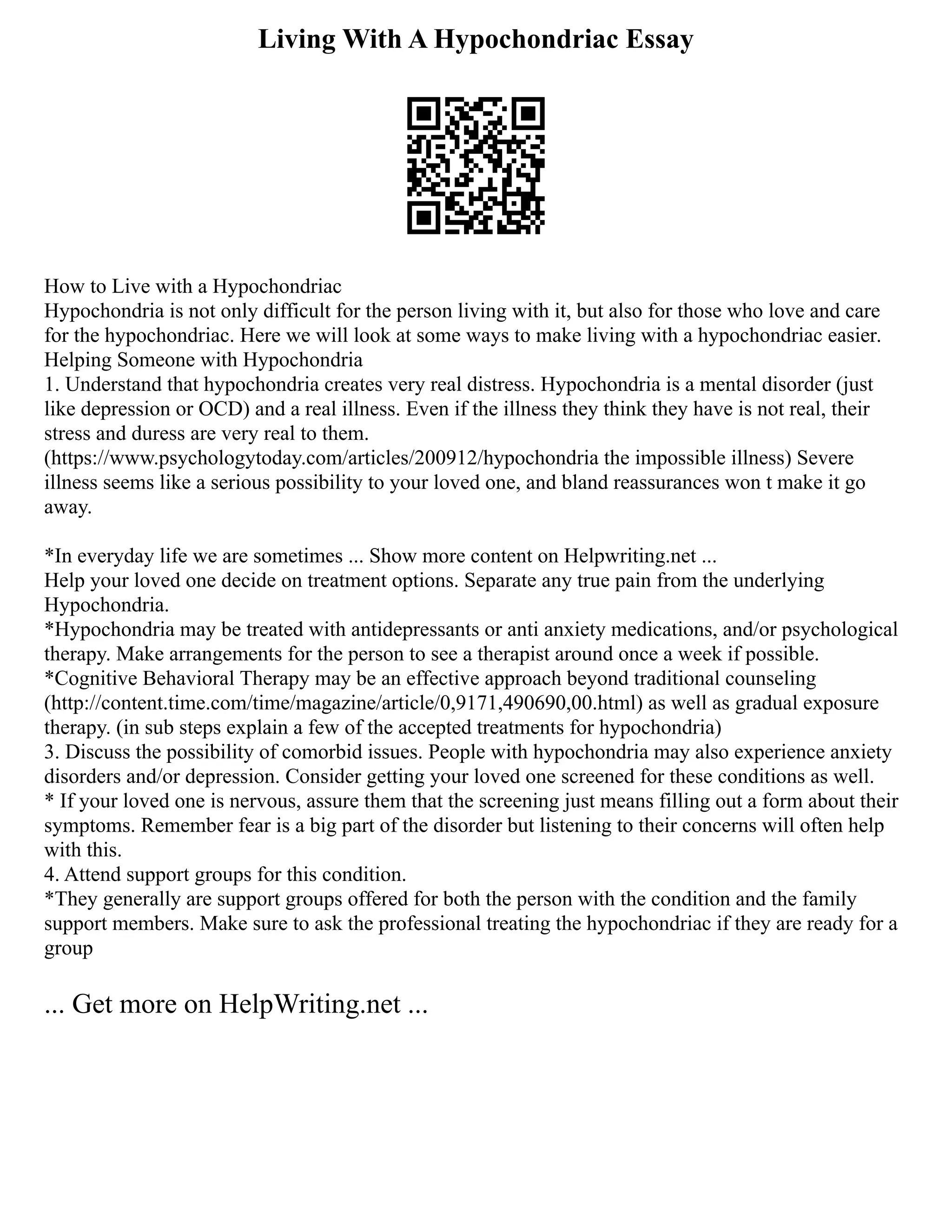 Living With A Hypochondriac Essay
How to Live with a Hypochondriac
Hypochondria is not only difficult for the person living with it, but also for those who love and care
for the hypochondriac. Here we will look at some ways to make living with a hypochondriac easier.
Helping Someone with Hypochondria
1. Understand that hypochondria creates very real distress. Hypochondria is a mental disorder (just
like depression or OCD) and a real illness. Even if the illness they think they have is not real, their
stress and duress are very real to them.
(https://www.psychologytoday.com/articles/200912/hypochondria the impossible illness) Severe
illness seems like a serious possibility to your loved one, and bland reassurances won t make it go
away.
*In everyday life we are sometimes ... Show more content on Helpwriting.net ...
Help your loved one decide on treatment options. Separate any true pain from the underlying
Hypochondria.
*Hypochondria may be treated with antidepressants or anti anxiety medications, and/or psychological
therapy. Make arrangements for the person to see a therapist around once a week if possible.
*Cognitive Behavioral Therapy may be an effective approach beyond traditional counseling
(http://content.time.com/time/magazine/article/0,9171,490690,00.html) as well as gradual exposure
therapy. (in sub steps explain a few of the accepted treatments for hypochondria)
3. Discuss the possibility of comorbid issues. People with hypochondria may also experience anxiety
disorders and/or depression. Consider getting your loved one screened for these conditions as well.
* If your loved one is nervous, assure them that the screening just means filling out a form about their
symptoms. Remember fear is a big part of the disorder but listening to their concerns will often help
with this.
4. Attend support groups for this condition.
*They generally are support groups offered for both the person with the condition and the family
support members. Make sure to ask the professional treating the hypochondriac if they are ready for a
group
... Get more on HelpWriting.net ...
 