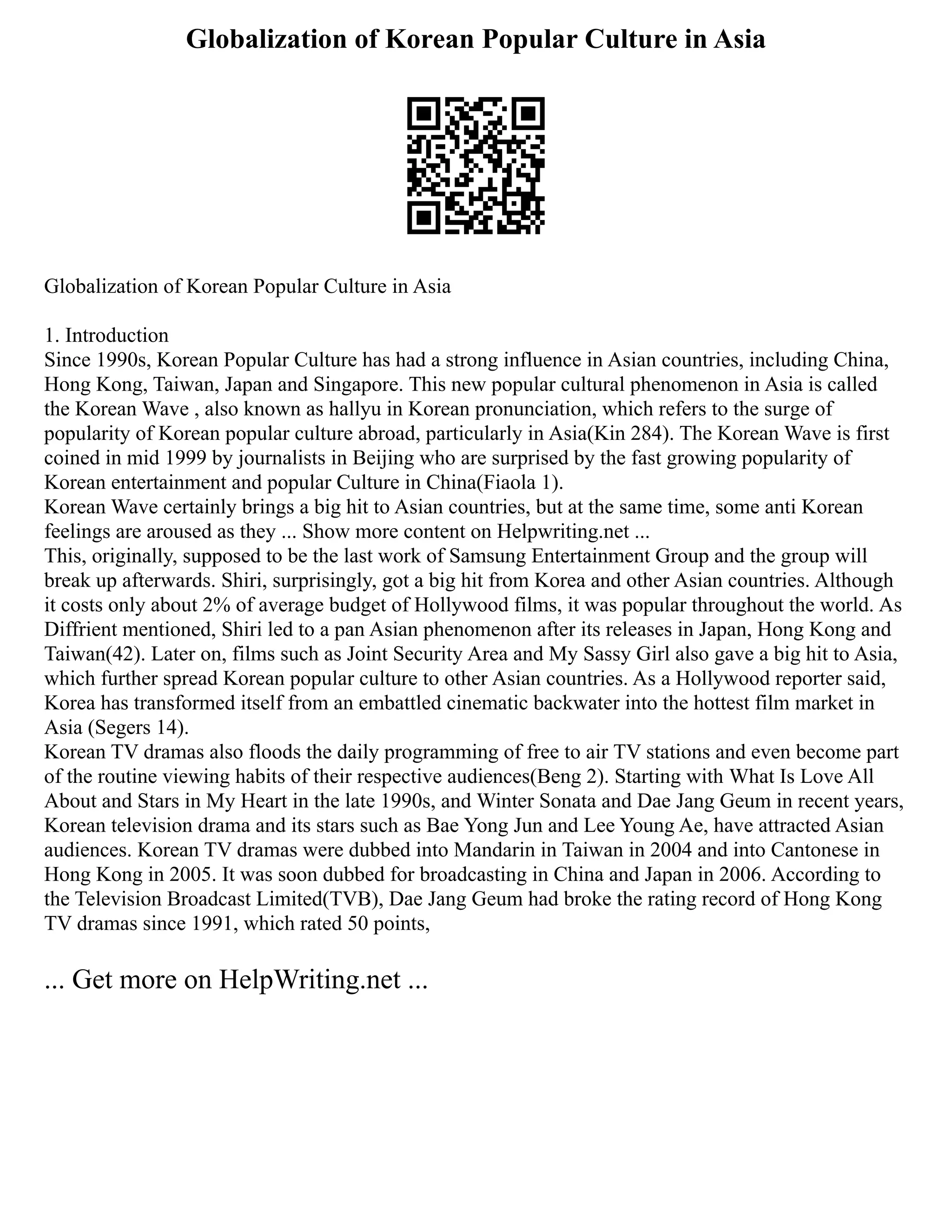 Globalization of Korean Popular Culture in Asia
Globalization of Korean Popular Culture in Asia
1. Introduction
Since 1990s, Korean Popular Culture has had a strong influence in Asian countries, including China,
Hong Kong, Taiwan, Japan and Singapore. This new popular cultural phenomenon in Asia is called
the Korean Wave , also known as hallyu in Korean pronunciation, which refers to the surge of
popularity of Korean popular culture abroad, particularly in Asia(Kin 284). The Korean Wave is first
coined in mid 1999 by journalists in Beijing who are surprised by the fast growing popularity of
Korean entertainment and popular Culture in China(Fiaola 1).
Korean Wave certainly brings a big hit to Asian countries, but at the same time, some anti Korean
feelings are aroused as they ... Show more content on Helpwriting.net ...
This, originally, supposed to be the last work of Samsung Entertainment Group and the group will
break up afterwards. Shiri, surprisingly, got a big hit from Korea and other Asian countries. Although
it costs only about 2% of average budget of Hollywood films, it was popular throughout the world. As
Diffrient mentioned, Shiri led to a pan Asian phenomenon after its releases in Japan, Hong Kong and
Taiwan(42). Later on, films such as Joint Security Area and My Sassy Girl also gave a big hit to Asia,
which further spread Korean popular culture to other Asian countries. As a Hollywood reporter said,
Korea has transformed itself from an embattled cinematic backwater into the hottest film market in
Asia (Segers 14).
Korean TV dramas also floods the daily programming of free to air TV stations and even become part
of the routine viewing habits of their respective audiences(Beng 2). Starting with What Is Love All
About and Stars in My Heart in the late 1990s, and Winter Sonata and Dae Jang Geum in recent years,
Korean television drama and its stars such as Bae Yong Jun and Lee Young Ae, have attracted Asian
audiences. Korean TV dramas were dubbed into Mandarin in Taiwan in 2004 and into Cantonese in
Hong Kong in 2005. It was soon dubbed for broadcasting in China and Japan in 2006. According to
the Television Broadcast Limited(TVB), Dae Jang Geum had broke the rating record of Hong Kong
TV dramas since 1991, which rated 50 points,
... Get more on HelpWriting.net ...
 