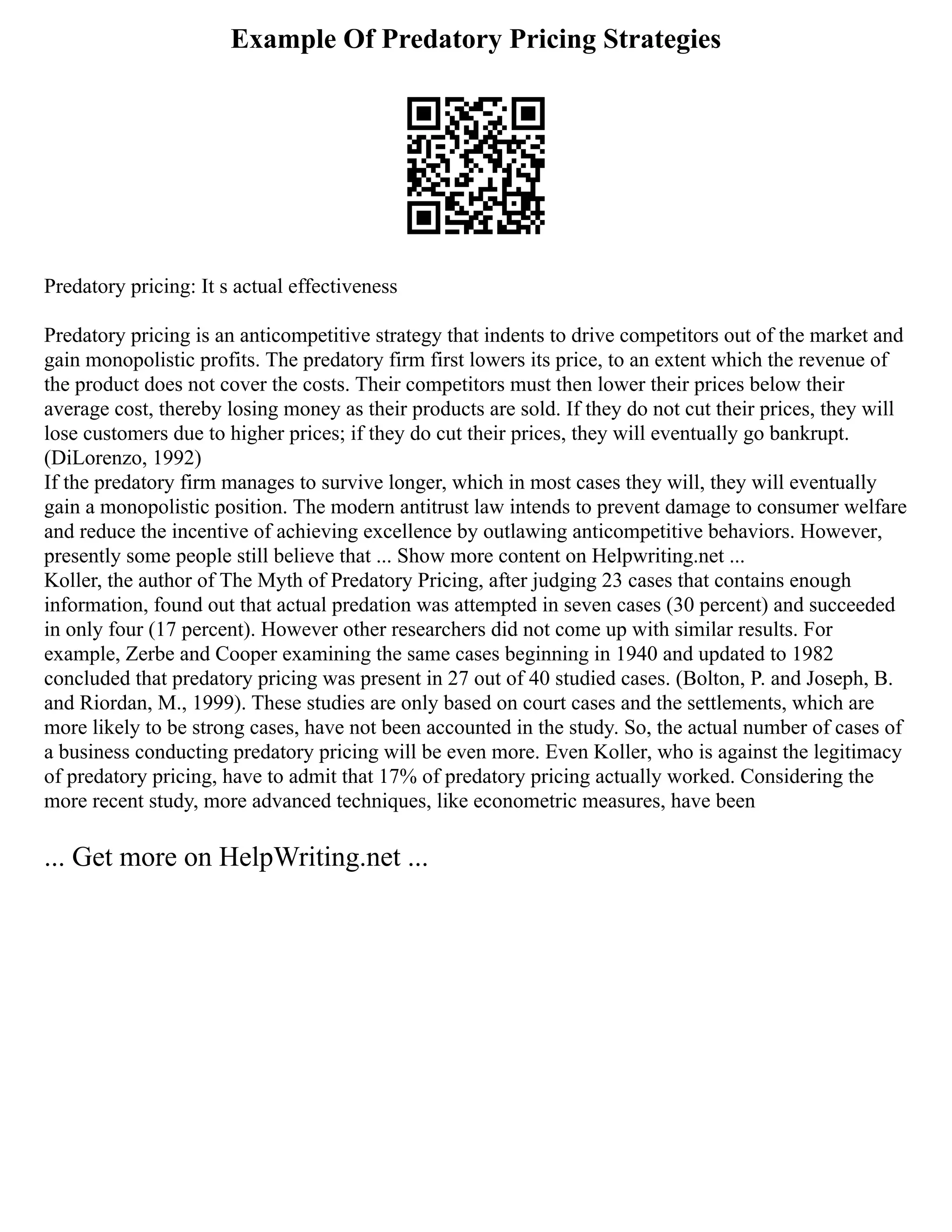 Example Of Predatory Pricing Strategies
Predatory pricing: It s actual effectiveness
Predatory pricing is an anticompetitive strategy that indents to drive competitors out of the market and
gain monopolistic profits. The predatory firm first lowers its price, to an extent which the revenue of
the product does not cover the costs. Their competitors must then lower their prices below their
average cost, thereby losing money as their products are sold. If they do not cut their prices, they will
lose customers due to higher prices; if they do cut their prices, they will eventually go bankrupt.
(DiLorenzo, 1992)
If the predatory firm manages to survive longer, which in most cases they will, they will eventually
gain a monopolistic position. The modern antitrust law intends to prevent damage to consumer welfare
and reduce the incentive of achieving excellence by outlawing anticompetitive behaviors. However,
presently some people still believe that ... Show more content on Helpwriting.net ...
Koller, the author of The Myth of Predatory Pricing, after judging 23 cases that contains enough
information, found out that actual predation was attempted in seven cases (30 percent) and succeeded
in only four (17 percent). However other researchers did not come up with similar results. For
example, Zerbe and Cooper examining the same cases beginning in 1940 and updated to 1982
concluded that predatory pricing was present in 27 out of 40 studied cases. (Bolton, P. and Joseph, B.
and Riordan, M., 1999). These studies are only based on court cases and the settlements, which are
more likely to be strong cases, have not been accounted in the study. So, the actual number of cases of
a business conducting predatory pricing will be even more. Even Koller, who is against the legitimacy
of predatory pricing, have to admit that 17% of predatory pricing actually worked. Considering the
more recent study, more advanced techniques, like econometric measures, have been
... Get more on HelpWriting.net ...
 