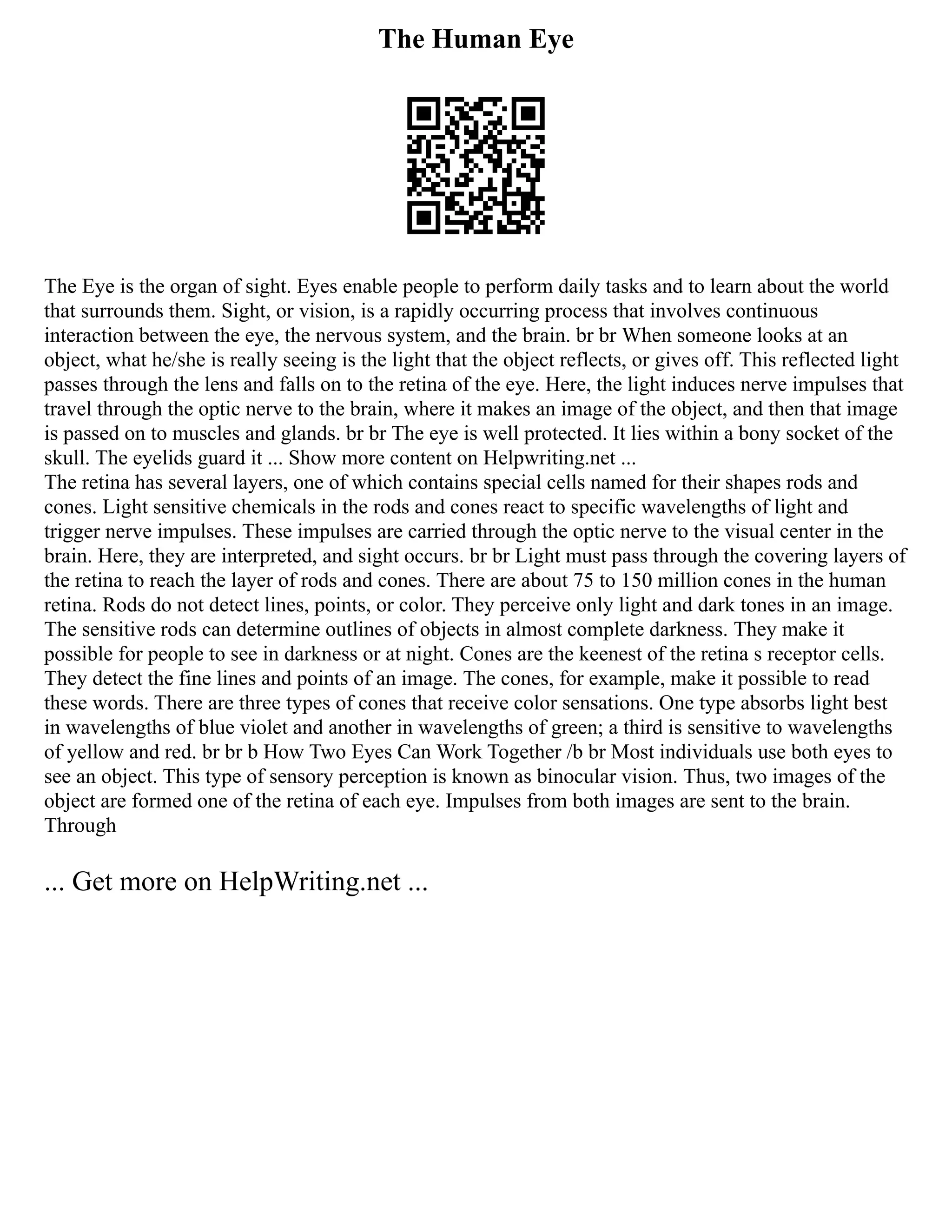 The Human Eye
The Eye is the organ of sight. Eyes enable people to perform daily tasks and to learn about the world
that surrounds them. Sight, or vision, is a rapidly occurring process that involves continuous
interaction between the eye, the nervous system, and the brain. br br When someone looks at an
object, what he/she is really seeing is the light that the object reflects, or gives off. This reflected light
passes through the lens and falls on to the retina of the eye. Here, the light induces nerve impulses that
travel through the optic nerve to the brain, where it makes an image of the object, and then that image
is passed on to muscles and glands. br br The eye is well protected. It lies within a bony socket of the
skull. The eyelids guard it ... Show more content on Helpwriting.net ...
The retina has several layers, one of which contains special cells named for their shapes rods and
cones. Light sensitive chemicals in the rods and cones react to specific wavelengths of light and
trigger nerve impulses. These impulses are carried through the optic nerve to the visual center in the
brain. Here, they are interpreted, and sight occurs. br br Light must pass through the covering layers of
the retina to reach the layer of rods and cones. There are about 75 to 150 million cones in the human
retina. Rods do not detect lines, points, or color. They perceive only light and dark tones in an image.
The sensitive rods can determine outlines of objects in almost complete darkness. They make it
possible for people to see in darkness or at night. Cones are the keenest of the retina s receptor cells.
They detect the fine lines and points of an image. The cones, for example, make it possible to read
these words. There are three types of cones that receive color sensations. One type absorbs light best
in wavelengths of blue violet and another in wavelengths of green; a third is sensitive to wavelengths
of yellow and red. br br b How Two Eyes Can Work Together /b br Most individuals use both eyes to
see an object. This type of sensory perception is known as binocular vision. Thus, two images of the
object are formed one of the retina of each eye. Impulses from both images are sent to the brain.
Through
... Get more on HelpWriting.net ...
 