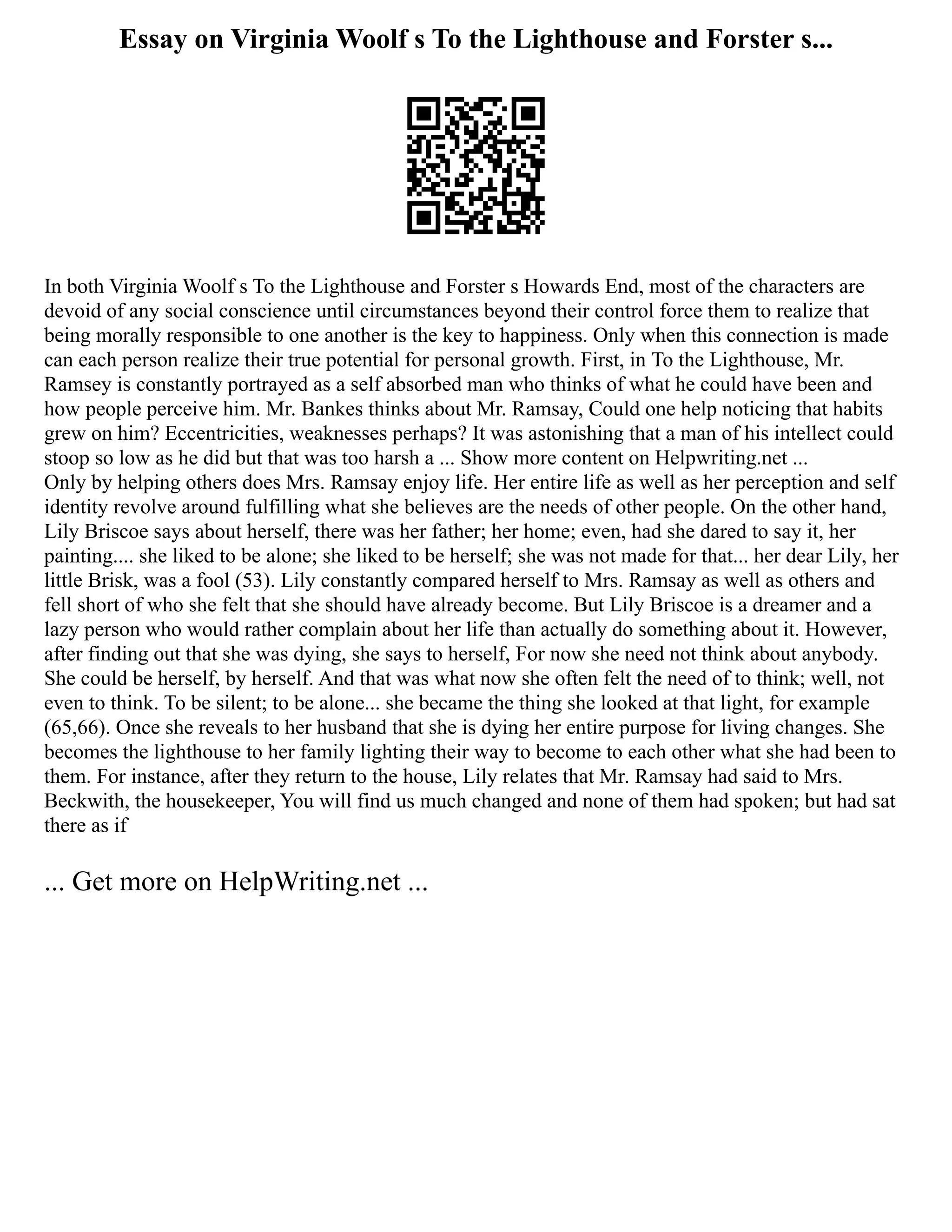 Essay on Virginia Woolf s To the Lighthouse and Forster s...
In both Virginia Woolf s To the Lighthouse and Forster s Howards End, most of the characters are
devoid of any social conscience until circumstances beyond their control force them to realize that
being morally responsible to one another is the key to happiness. Only when this connection is made
can each person realize their true potential for personal growth. First, in To the Lighthouse, Mr.
Ramsey is constantly portrayed as a self absorbed man who thinks of what he could have been and
how people perceive him. Mr. Bankes thinks about Mr. Ramsay, Could one help noticing that habits
grew on him? Eccentricities, weaknesses perhaps? It was astonishing that a man of his intellect could
stoop so low as he did but that was too harsh a ... Show more content on Helpwriting.net ...
Only by helping others does Mrs. Ramsay enjoy life. Her entire life as well as her perception and self
identity revolve around fulfilling what she believes are the needs of other people. On the other hand,
Lily Briscoe says about herself, there was her father; her home; even, had she dared to say it, her
painting.... she liked to be alone; she liked to be herself; she was not made for that... her dear Lily, her
little Brisk, was a fool (53). Lily constantly compared herself to Mrs. Ramsay as well as others and
fell short of who she felt that she should have already become. But Lily Briscoe is a dreamer and a
lazy person who would rather complain about her life than actually do something about it. However,
after finding out that she was dying, she says to herself, For now she need not think about anybody.
She could be herself, by herself. And that was what now she often felt the need of to think; well, not
even to think. To be silent; to be alone... she became the thing she looked at that light, for example
(65,66). Once she reveals to her husband that she is dying her entire purpose for living changes. She
becomes the lighthouse to her family lighting their way to become to each other what she had been to
them. For instance, after they return to the house, Lily relates that Mr. Ramsay had said to Mrs.
Beckwith, the housekeeper, You will find us much changed and none of them had spoken; but had sat
there as if
... Get more on HelpWriting.net ...
 