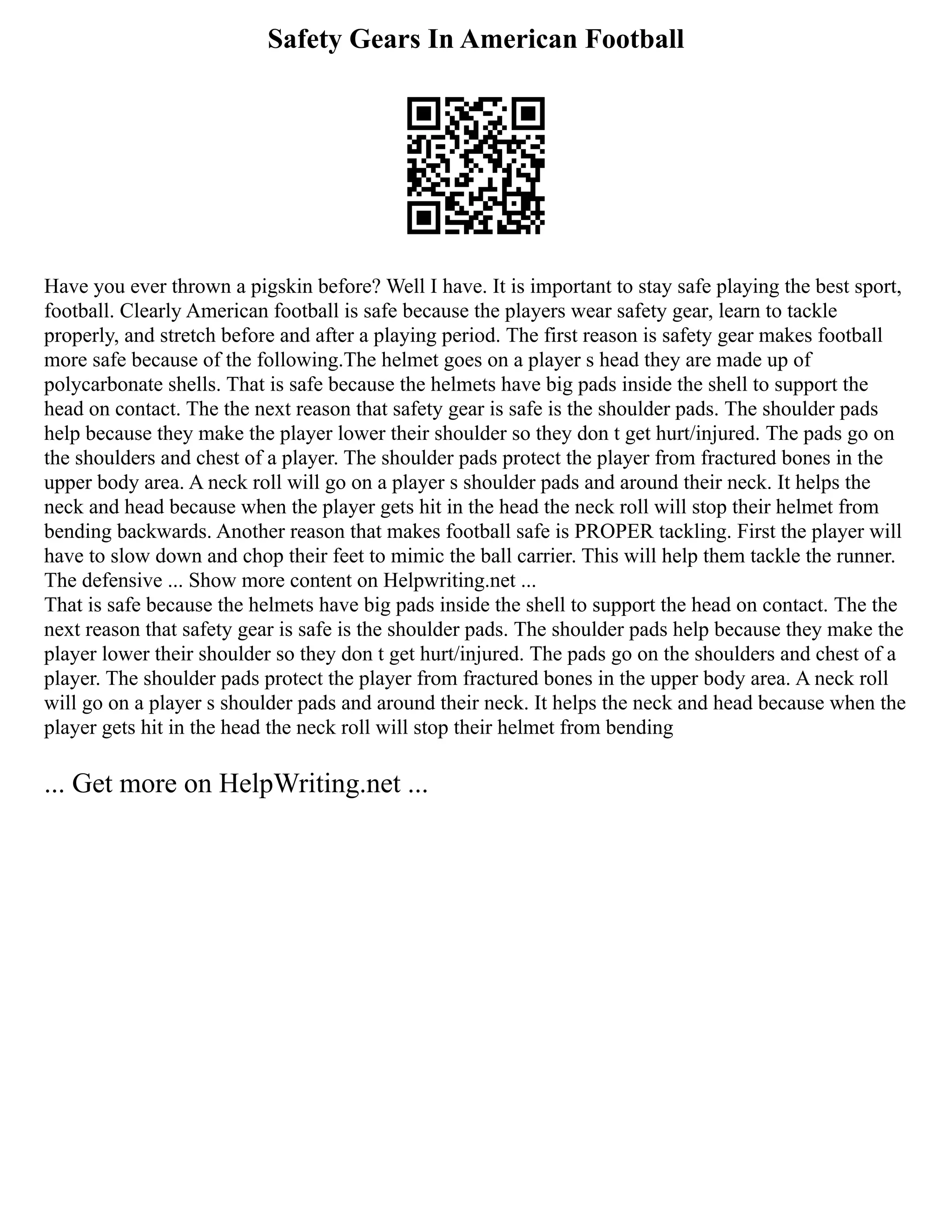 Safety Gears In American Football
Have you ever thrown a pigskin before? Well I have. It is important to stay safe playing the best sport,
football. Clearly American football is safe because the players wear safety gear, learn to tackle
properly, and stretch before and after a playing period. The first reason is safety gear makes football
more safe because of the following.The helmet goes on a player s head they are made up of
polycarbonate shells. That is safe because the helmets have big pads inside the shell to support the
head on contact. The the next reason that safety gear is safe is the shoulder pads. The shoulder pads
help because they make the player lower their shoulder so they don t get hurt/injured. The pads go on
the shoulders and chest of a player. The shoulder pads protect the player from fractured bones in the
upper body area. A neck roll will go on a player s shoulder pads and around their neck. It helps the
neck and head because when the player gets hit in the head the neck roll will stop their helmet from
bending backwards. Another reason that makes football safe is PROPER tackling. First the player will
have to slow down and chop their feet to mimic the ball carrier. This will help them tackle the runner.
The defensive ... Show more content on Helpwriting.net ...
That is safe because the helmets have big pads inside the shell to support the head on contact. The the
next reason that safety gear is safe is the shoulder pads. The shoulder pads help because they make the
player lower their shoulder so they don t get hurt/injured. The pads go on the shoulders and chest of a
player. The shoulder pads protect the player from fractured bones in the upper body area. A neck roll
will go on a player s shoulder pads and around their neck. It helps the neck and head because when the
player gets hit in the head the neck roll will stop their helmet from bending
... Get more on HelpWriting.net ...
 