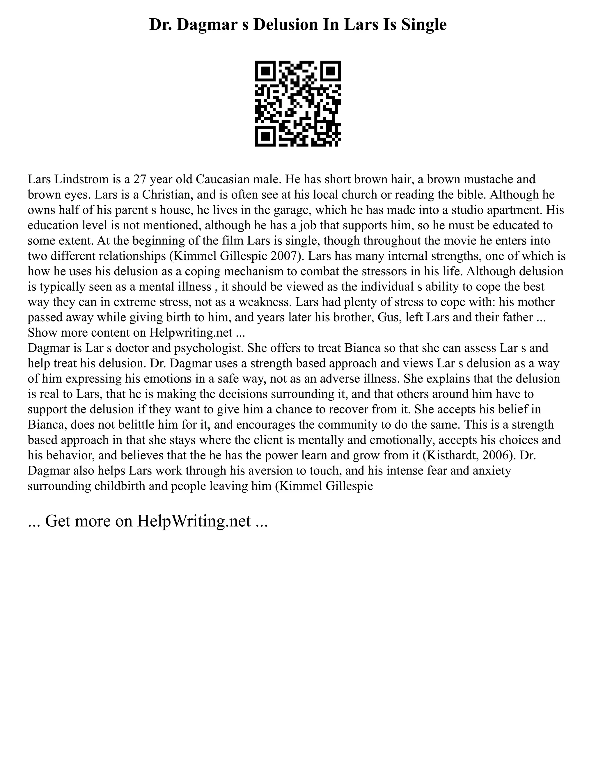 Dr. Dagmar s Delusion In Lars Is Single
Lars Lindstrom is a 27 year old Caucasian male. He has short brown hair, a brown mustache and
brown eyes. Lars is a Christian, and is often see at his local church or reading the bible. Although he
owns half of his parent s house, he lives in the garage, which he has made into a studio apartment. His
education level is not mentioned, although he has a job that supports him, so he must be educated to
some extent. At the beginning of the film Lars is single, though throughout the movie he enters into
two different relationships (Kimmel Gillespie 2007). Lars has many internal strengths, one of which is
how he uses his delusion as a coping mechanism to combat the stressors in his life. Although delusion
is typically seen as a mental illness , it should be viewed as the individual s ability to cope the best
way they can in extreme stress, not as a weakness. Lars had plenty of stress to cope with: his mother
passed away while giving birth to him, and years later his brother, Gus, left Lars and their father ...
Show more content on Helpwriting.net ...
Dagmar is Lar s doctor and psychologist. She offers to treat Bianca so that she can assess Lar s and
help treat his delusion. Dr. Dagmar uses a strength based approach and views Lar s delusion as a way
of him expressing his emotions in a safe way, not as an adverse illness. She explains that the delusion
is real to Lars, that he is making the decisions surrounding it, and that others around him have to
support the delusion if they want to give him a chance to recover from it. She accepts his belief in
Bianca, does not belittle him for it, and encourages the community to do the same. This is a strength
based approach in that she stays where the client is mentally and emotionally, accepts his choices and
his behavior, and believes that the he has the power learn and grow from it (Kisthardt, 2006). Dr.
Dagmar also helps Lars work through his aversion to touch, and his intense fear and anxiety
surrounding childbirth and people leaving him (Kimmel Gillespie
... Get more on HelpWriting.net ...
 