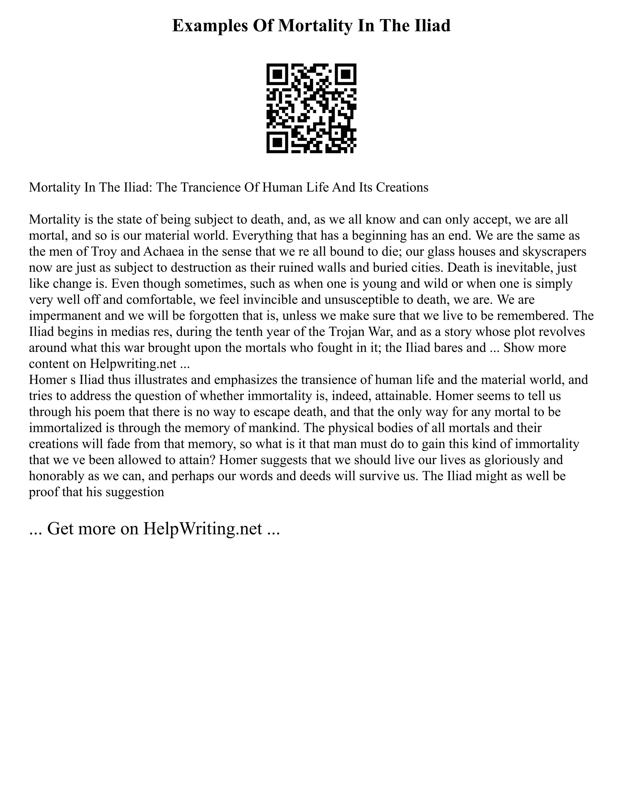 Examples Of Mortality In The Iliad
Mortality In The Iliad: The Trancience Of Human Life And Its Creations
Mortality is the state of being subject to death, and, as we all know and can only accept, we are all
mortal, and so is our material world. Everything that has a beginning has an end. We are the same as
the men of Troy and Achaea in the sense that we re all bound to die; our glass houses and skyscrapers
now are just as subject to destruction as their ruined walls and buried cities. Death is inevitable, just
like change is. Even though sometimes, such as when one is young and wild or when one is simply
very well off and comfortable, we feel invincible and unsusceptible to death, we are. We are
impermanent and we will be forgotten that is, unless we make sure that we live to be remembered. The
Iliad begins in medias res, during the tenth year of the Trojan War, and as a story whose plot revolves
around what this war brought upon the mortals who fought in it; the Iliad bares and ... Show more
content on Helpwriting.net ...
Homer s Iliad thus illustrates and emphasizes the transience of human life and the material world, and
tries to address the question of whether immortality is, indeed, attainable. Homer seems to tell us
through his poem that there is no way to escape death, and that the only way for any mortal to be
immortalized is through the memory of mankind. The physical bodies of all mortals and their
creations will fade from that memory, so what is it that man must do to gain this kind of immortality
that we ve been allowed to attain? Homer suggests that we should live our lives as gloriously and
honorably as we can, and perhaps our words and deeds will survive us. The Iliad might as well be
proof that his suggestion
... Get more on HelpWriting.net ...
 