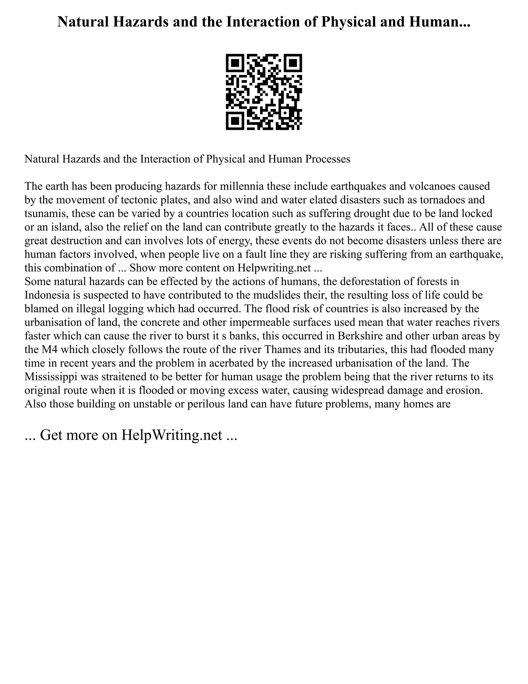 Natural Hazards and the Interaction of Physical and Human...
Natural Hazards and the Interaction of Physical and Human Processes
The earth has been producing hazards for millennia these include earthquakes and volcanoes caused
by the movement of tectonic plates, and also wind and water elated disasters such as tornadoes and
tsunamis, these can be varied by a countries location such as suffering drought due to be land locked
or an island, also the relief on the land can contribute greatly to the hazards it faces.. All of these cause
great destruction and can involves lots of energy, these events do not become disasters unless there are
human factors involved, when people live on a fault line they are risking suffering from an earthquake,
this combination of ... Show more content on Helpwriting.net ...
Some natural hazards can be effected by the actions of humans, the deforestation of forests in
Indonesia is suspected to have contributed to the mudslides their, the resulting loss of life could be
blamed on illegal logging which had occurred. The flood risk of countries is also increased by the
urbanisation of land, the concrete and other impermeable surfaces used mean that water reaches rivers
faster which can cause the river to burst it s banks, this occurred in Berkshire and other urban areas by
the M4 which closely follows the route of the river Thames and its tributaries, this had flooded many
time in recent years and the problem in acerbated by the increased urbanisation of the land. The
Mississippi was straitened to be better for human usage the problem being that the river returns to its
original route when it is flooded or moving excess water, causing widespread damage and erosion.
Also those building on unstable or perilous land can have future problems, many homes are
... Get more on HelpWriting.net ...
 