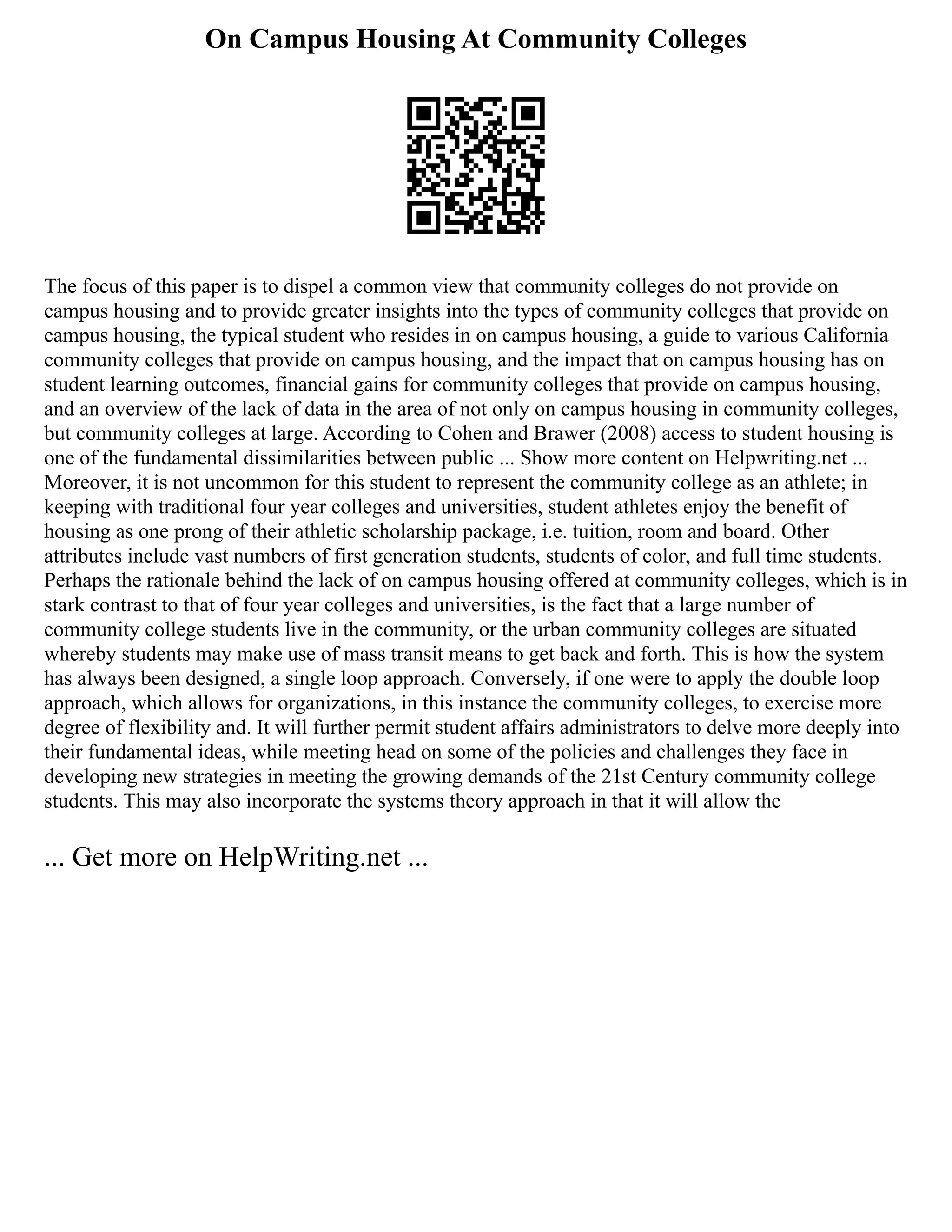 On Campus Housing At Community Colleges
The focus of this paper is to dispel a common view that community colleges do not provide on
campus housing and to provide greater insights into the types of community colleges that provide on
campus housing, the typical student who resides in on campus housing, a guide to various California
community colleges that provide on campus housing, and the impact that on campus housing has on
student learning outcomes, financial gains for community colleges that provide on campus housing,
and an overview of the lack of data in the area of not only on campus housing in community colleges,
but community colleges at large. According to Cohen and Brawer (2008) access to student housing is
one of the fundamental dissimilarities between public ... Show more content on Helpwriting.net ...
Moreover, it is not uncommon for this student to represent the community college as an athlete; in
keeping with traditional four year colleges and universities, student athletes enjoy the benefit of
housing as one prong of their athletic scholarship package, i.e. tuition, room and board. Other
attributes include vast numbers of first generation students, students of color, and full time students.
Perhaps the rationale behind the lack of on campus housing offered at community colleges, which is in
stark contrast to that of four year colleges and universities, is the fact that a large number of
community college students live in the community, or the urban community colleges are situated
whereby students may make use of mass transit means to get back and forth. This is how the system
has always been designed, a single loop approach. Conversely, if one were to apply the double loop
approach, which allows for organizations, in this instance the community colleges, to exercise more
degree of flexibility and. It will further permit student affairs administrators to delve more deeply into
their fundamental ideas, while meeting head on some of the policies and challenges they face in
developing new strategies in meeting the growing demands of the 21st Century community college
students. This may also incorporate the systems theory approach in that it will allow the
... Get more on HelpWriting.net ...
 