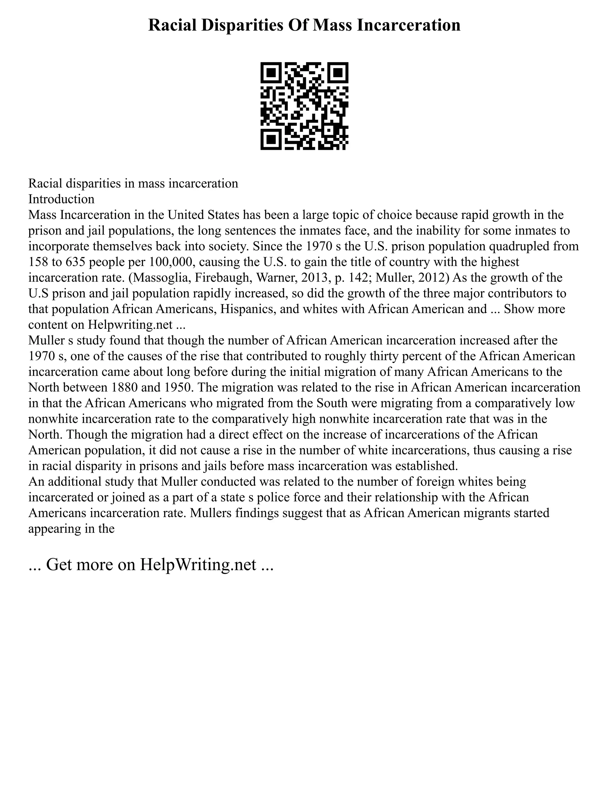 Racial Disparities Of Mass Incarceration
Racial disparities in mass incarceration
Introduction
Mass Incarceration in the United States has been a large topic of choice because rapid growth in the
prison and jail populations, the long sentences the inmates face, and the inability for some inmates to
incorporate themselves back into society. Since the 1970 s the U.S. prison population quadrupled from
158 to 635 people per 100,000, causing the U.S. to gain the title of country with the highest
incarceration rate. (Massoglia, Firebaugh, Warner, 2013, p. 142; Muller, 2012) As the growth of the
U.S prison and jail population rapidly increased, so did the growth of the three major contributors to
that population African Americans, Hispanics, and whites with African American and ... Show more
content on Helpwriting.net ...
Muller s study found that though the number of African American incarceration increased after the
1970 s, one of the causes of the rise that contributed to roughly thirty percent of the African American
incarceration came about long before during the initial migration of many African Americans to the
North between 1880 and 1950. The migration was related to the rise in African American incarceration
in that the African Americans who migrated from the South were migrating from a comparatively low
nonwhite incarceration rate to the comparatively high nonwhite incarceration rate that was in the
North. Though the migration had a direct effect on the increase of incarcerations of the African
American population, it did not cause a rise in the number of white incarcerations, thus causing a rise
in racial disparity in prisons and jails before mass incarceration was established.
An additional study that Muller conducted was related to the number of foreign whites being
incarcerated or joined as a part of a state s police force and their relationship with the African
Americans incarceration rate. Mullers findings suggest that as African American migrants started
appearing in the
... Get more on HelpWriting.net ...
 