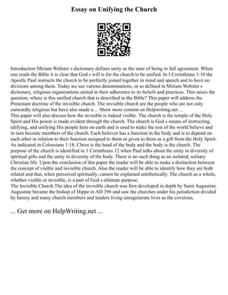 Essay on Unifying the Church
Introduction Miriam Webster s dictionary defines unity as the state of being in full agreement. When
one reads the Bible it is clear that God s will is for the church to be unified. In I Corinthians 1:10 the
Apostle Paul instructs the church to be perfectly joined together in mind and speech and to have no
divisions among them. Today we see various denominations, or as defined in Miriam Webster s
dictionary, religious organizations united in their adherence to its beliefs and practices. This raises the
question, where is this unified church that is described in the Bible? This paper will address the
Protestant doctrine of the invisible church. The invisible church are the people who are not only
outwardly religious but have also made a ... Show more content on Helpwriting.net ...
This paper will also discuss how the invisible is indeed visible. The church is the temple of the Holy
Spirit and His power is made evident through the church. The church is God s means of instructing,
edifying, and unifying His people here on earth and is used to make the rest of the world believe and
in turn become members of the church. Each believer has a function in the body and is to depend on
each other in relation to their function assigned to them or given to them as a gift from the Holy Spirit.
As indicated in Colossians 1:18, Christ is the head of the body and the body is the church. The
purpose of the church is identified in 1 Corinthians 12 when Paul talks about the unity in diversity of
spiritual gifts and the unity in diversity of the body. There is no such thing as an isolated, solitary
Christian life. Upon the conclusion of this paper the reader will be able to make a distinction between
the concept of visible and invisible church. Also the reader will be able to identify how they are both
related and that, when perceived spiritually, cannot be explained antithetically. The church as a whole,
whether visible or invisible, is a part of God s ultimate purpose.
The Invisible Church The idea of the invisible church was first developed in depth by Saint Augustine.
Augustine became the bishop of Hippo in AD 396 and saw the churches under his jurisdiction divided
by heresy and many church members and leaders living unregenerate lives as the covetous,
... Get more on HelpWriting.net ...
 