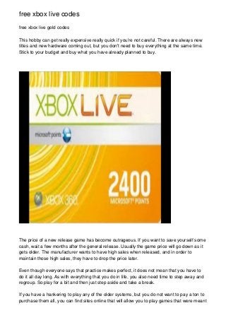 free xbox live codes
free xbox live gold codes

This hobby can get really expensive really quick if you're not careful. There are always new
titles and new hardware coming out, but you don't need to buy everything at the same time.
Stick to your budget and buy what you have already planned to buy.




The price of a new release game has become outrageous. If you want to save yourself some
cash, wait a few months after the general release. Usually the game price will go down as it
gets older. The manufacturer wants to have high sales when released, and in order to
maintain those high sales, they have to drop the price later.

Even though everyone says that practice makes perfect, it does not mean that you have to
do it all day long. As with everything that you do in life, you also need time to step away and
regroup. So play for a bit and then just step aside and take a break.

If you have a hankering to play any of the older systems, but you do not want to pay a ton to
purchase them all, you can find sites online that will allow you to play games that were meant
 