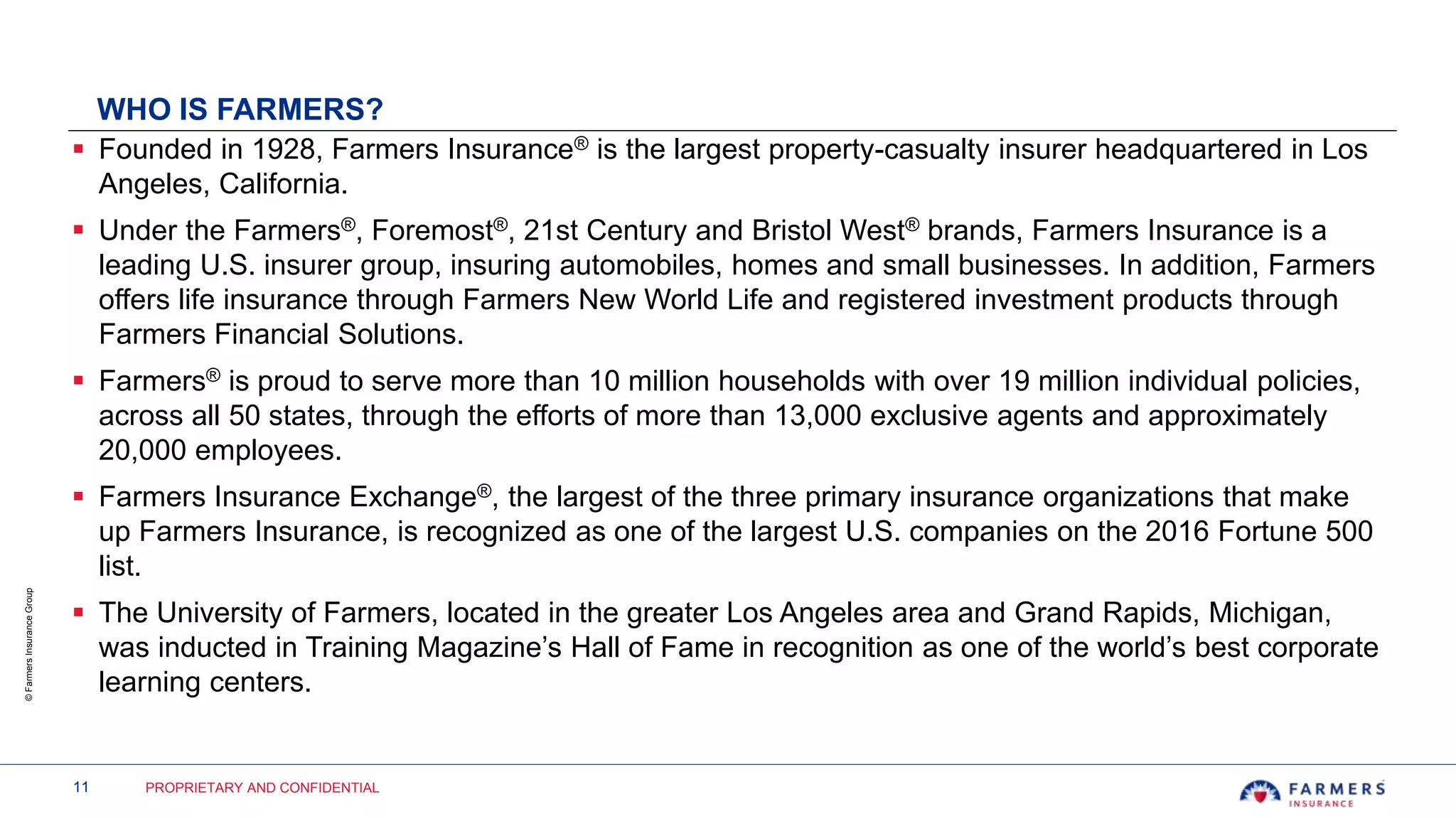 11 PROPRIETARY AND CONFIDENTIAL
©FarmersInsuranceGroup
WHO IS FARMERS?
 Founded in 1928, Farmers Insurance® is the largest property-casualty insurer headquartered in Los
Angeles, California.
 Under the Farmers®, Foremost®, 21st Century and Bristol West® brands, Farmers Insurance is a
leading U.S. insurer group, insuring automobiles, homes and small businesses. In addition, Farmers
offers life insurance through Farmers New World Life and registered investment products through
Farmers Financial Solutions.
 Farmers® is proud to serve more than 10 million households with over 19 million individual policies,
across all 50 states, through the efforts of more than 13,000 exclusive agents and approximately
20,000 employees.
 Farmers Insurance Exchange®, the largest of the three primary insurance organizations that make
up Farmers Insurance, is recognized as one of the largest U.S. companies on the 2016 Fortune 500
list.
 The University of Farmers, located in the greater Los Angeles area and Grand Rapids, Michigan,
was inducted in Training Magazine’s Hall of Fame in recognition as one of the world’s best corporate
learning centers.
 