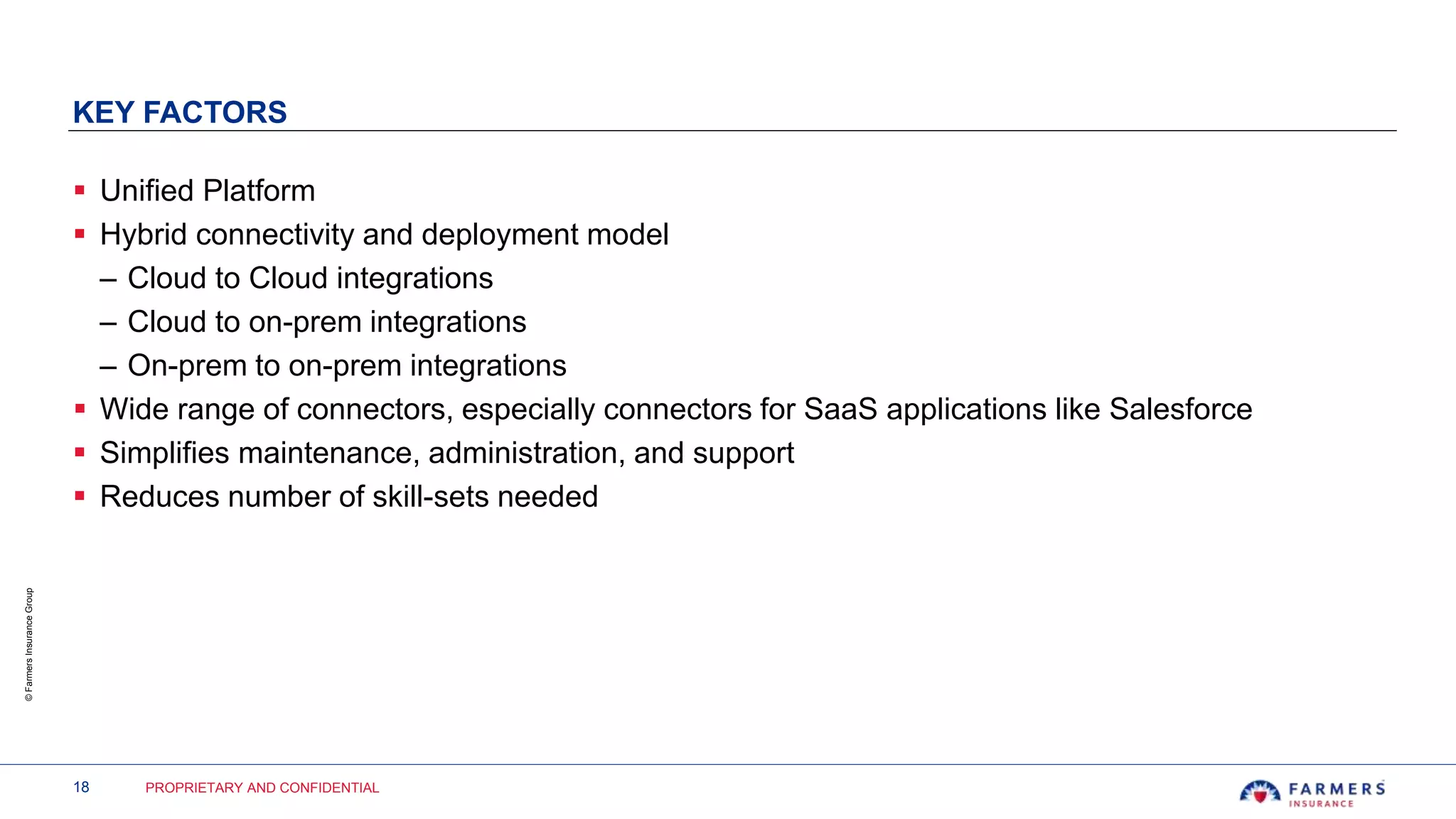 18 PROPRIETARY AND CONFIDENTIAL
©FarmersInsuranceGroup
KEY FACTORS
 Unified Platform
 Hybrid connectivity and deployment model
– Cloud to Cloud integrations
– Cloud to on-prem integrations
– On-prem to on-prem integrations
 Wide range of connectors, especially connectors for SaaS applications like Salesforce
 Simplifies maintenance, administration, and support
 Reduces number of skill-sets needed
 