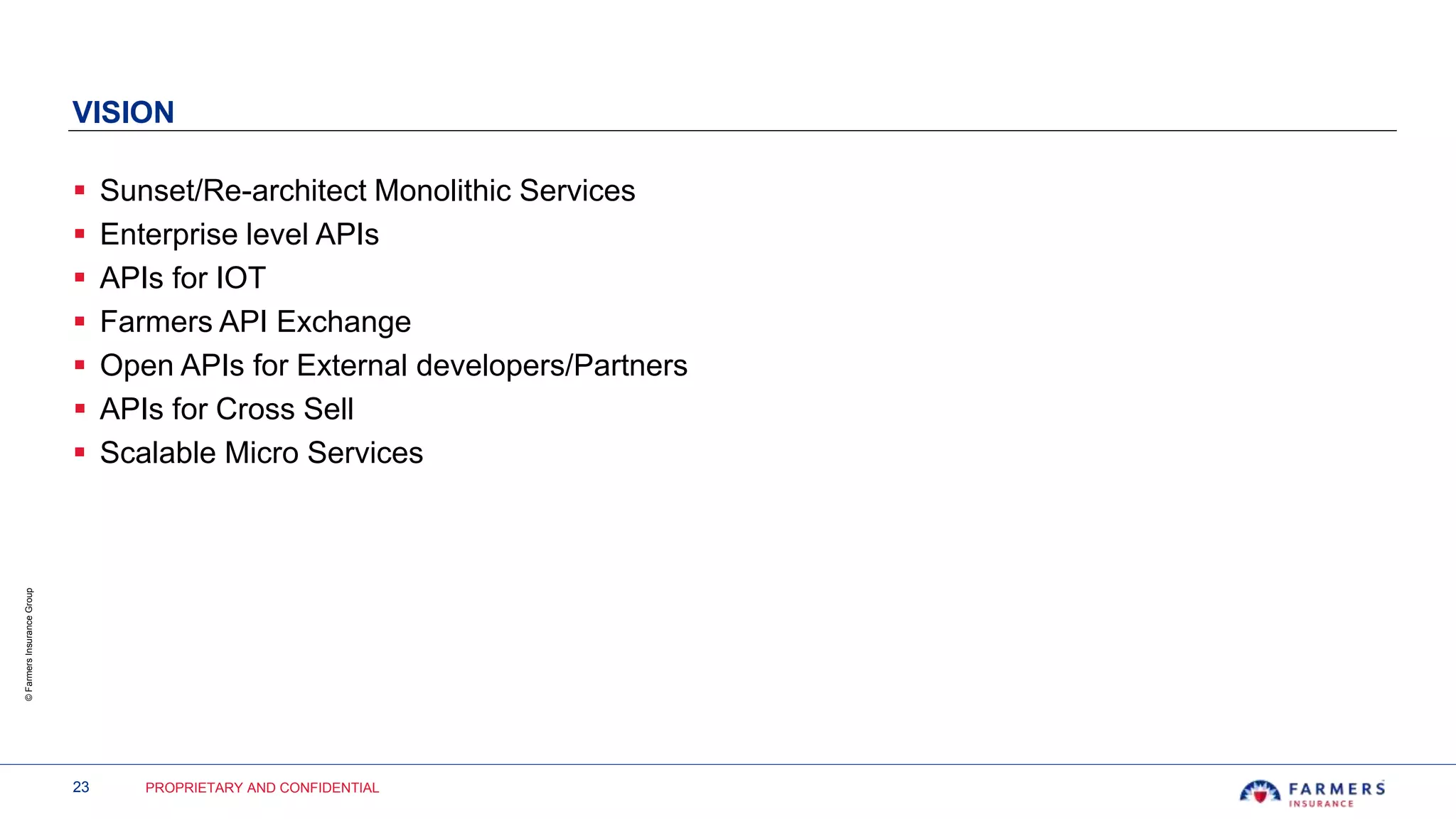 23 PROPRIETARY AND CONFIDENTIAL
©FarmersInsuranceGroup
VISION
 Sunset/Re-architect Monolithic Services
 Enterprise level APIs
 APIs for IOT
 Farmers API Exchange
 Open APIs for External developers/Partners
 APIs for Cross Sell
 Scalable Micro Services
 
