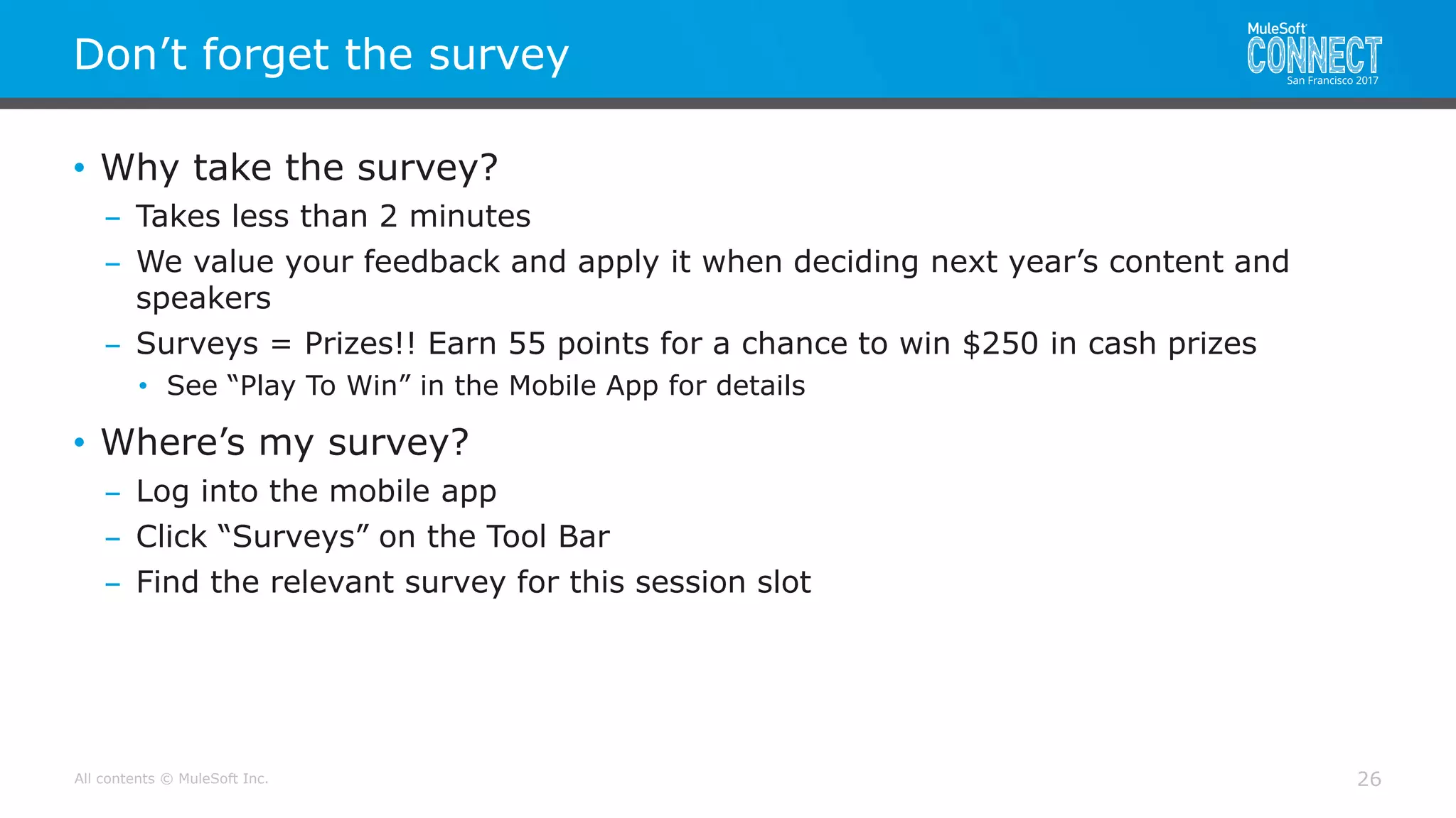 All contents © MuleSoft Inc.
Don’t forget the survey
26
• Why take the survey?
– Takes less than 2 minutes
– We value your feedback and apply it when deciding next year’s content and
speakers
– Surveys = Prizes!! Earn 55 points for a chance to win $250 in cash prizes
• See “Play To Win” in the Mobile App for details
• Where’s my survey?
– Log into the mobile app
– Click “Surveys” on the Tool Bar
– Find the relevant survey for this session slot
 