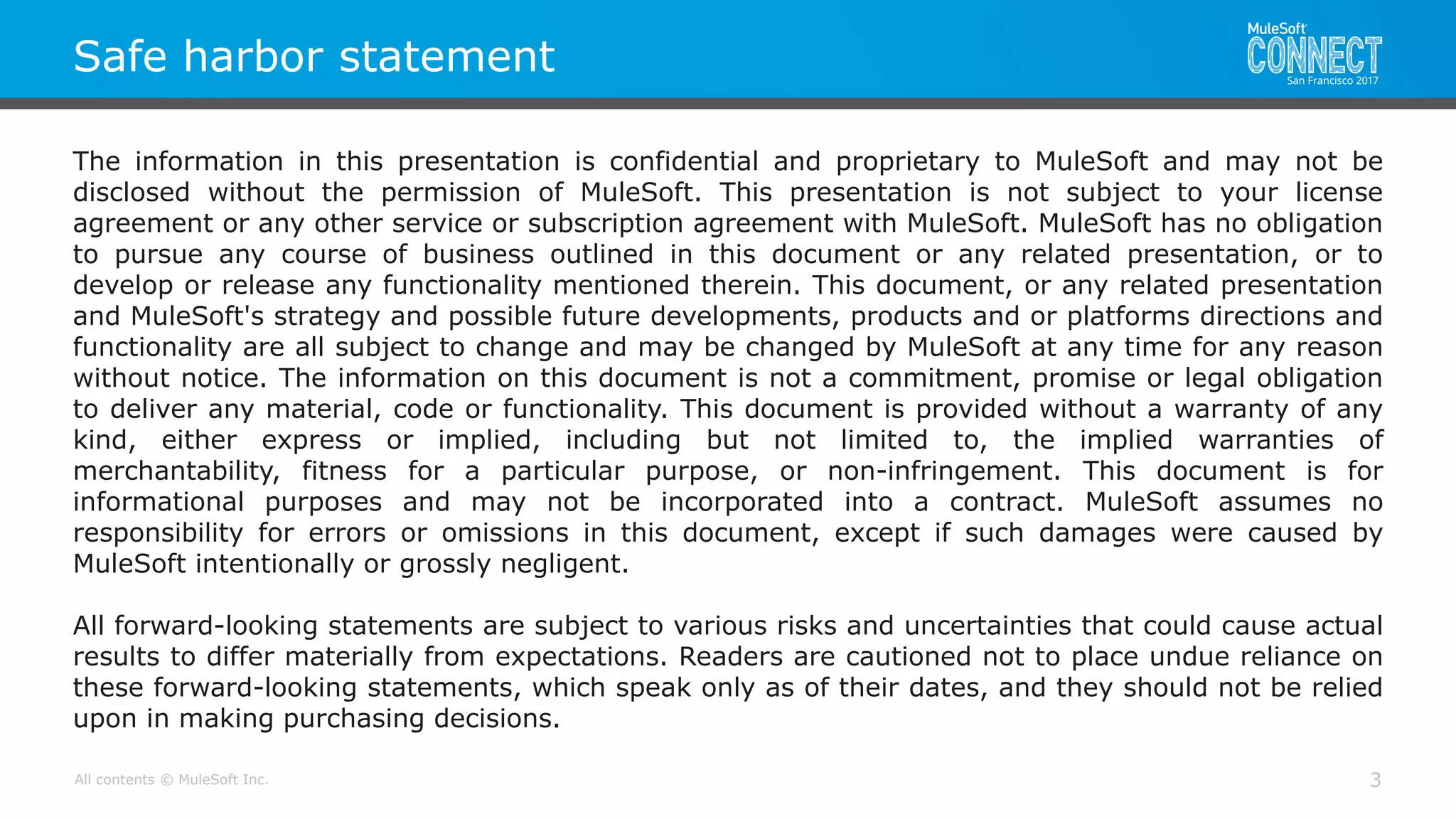 All contents © MuleSoft Inc.
Safe harbor statement
The information in this presentation is confidential and proprietary to MuleSoft and may not be
disclosed without the permission of MuleSoft. This presentation is not subject to your license
agreement or any other service or subscription agreement with MuleSoft. MuleSoft has no obligation
to pursue any course of business outlined in this document or any related presentation, or to
develop or release any functionality mentioned therein. This document, or any related presentation
and MuleSoft's strategy and possible future developments, products and or platforms directions and
functionality are all subject to change and may be changed by MuleSoft at any time for any reason
without notice. The information on this document is not a commitment, promise or legal obligation
to deliver any material, code or functionality. This document is provided without a warranty of any
kind, either express or implied, including but not limited to, the implied warranties of
merchantability, fitness for a particular purpose, or non-infringement. This document is for
informational purposes and may not be incorporated into a contract. MuleSoft assumes no
responsibility for errors or omissions in this document, except if such damages were caused by
MuleSoft intentionally or grossly negligent.
All forward-looking statements are subject to various risks and uncertainties that could cause actual
results to differ materially from expectations. Readers are cautioned not to place undue reliance on
these forward-looking statements, which speak only as of their dates, and they should not be relied
upon in making purchasing decisions.
3
 