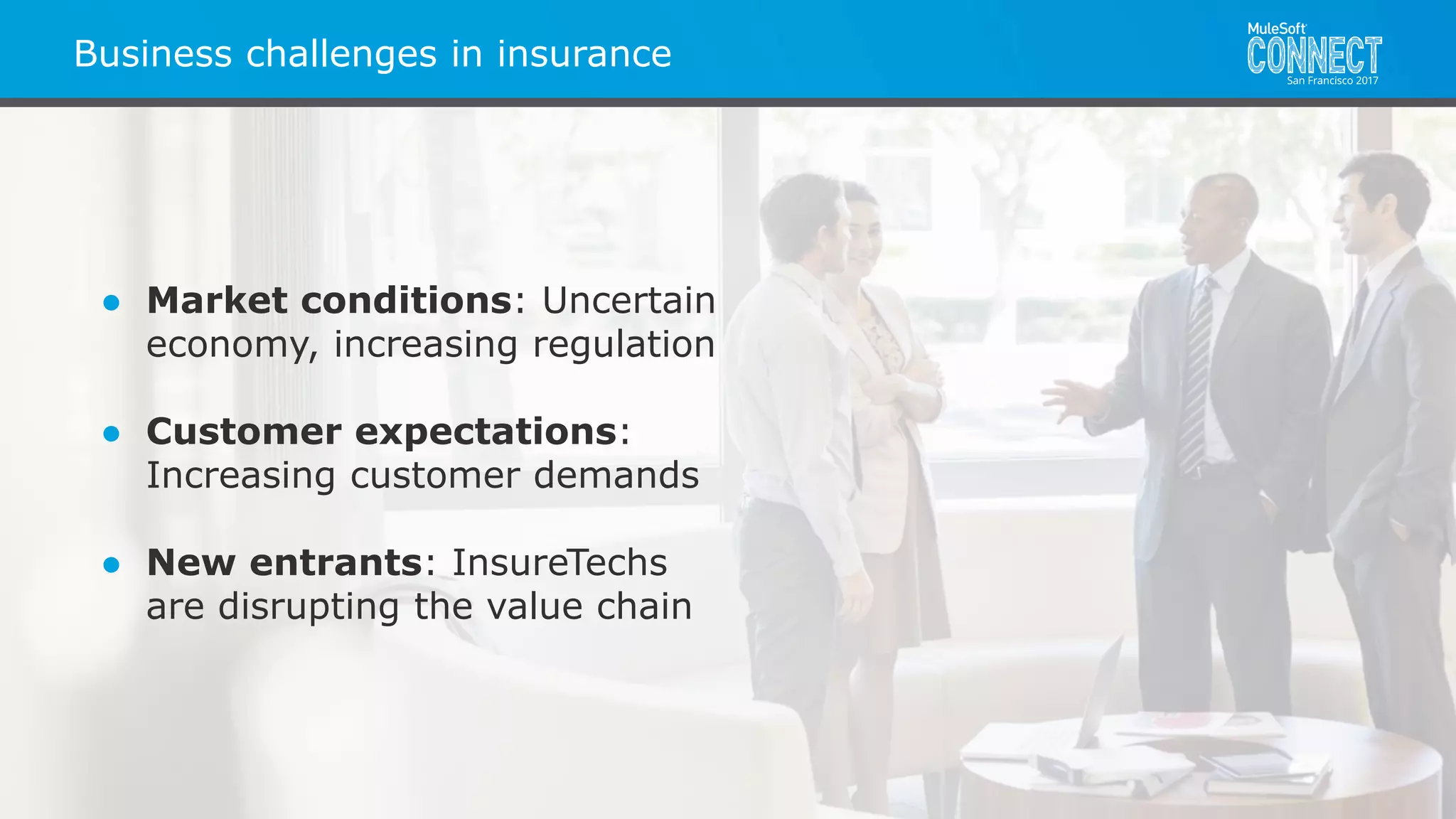 All contents © MuleSoft Inc.MuleSoft in Insurance
● Market conditions: Uncertain
economy, increasing regulation
● Customer expectations:
Increasing customer demands
● New entrants: InsureTechs
are disrupting the value chain
Business challenges in insurance
 