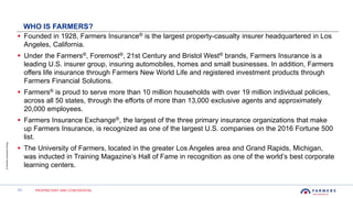 11 PROPRIETARY AND CONFIDENTIAL
©FarmersInsuranceGroup
WHO IS FARMERS?
 Founded in 1928, Farmers Insurance® is the largest property-casualty insurer headquartered in Los
Angeles, California.
 Under the Farmers®, Foremost®, 21st Century and Bristol West® brands, Farmers Insurance is a
leading U.S. insurer group, insuring automobiles, homes and small businesses. In addition, Farmers
offers life insurance through Farmers New World Life and registered investment products through
Farmers Financial Solutions.
 Farmers® is proud to serve more than 10 million households with over 19 million individual policies,
across all 50 states, through the efforts of more than 13,000 exclusive agents and approximately
20,000 employees.
 Farmers Insurance Exchange®, the largest of the three primary insurance organizations that make
up Farmers Insurance, is recognized as one of the largest U.S. companies on the 2016 Fortune 500
list.
 The University of Farmers, located in the greater Los Angeles area and Grand Rapids, Michigan,
was inducted in Training Magazine’s Hall of Fame in recognition as one of the world’s best corporate
learning centers.
 