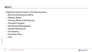22 PROPRIETARY AND CONFIDENTIAL
©FarmersInsuranceGroup
IMPACT
 Significant improvements in the following areas:
– Minimize Development efforts
– Delivery Speed
– Training efforts Vs Self Serving
– Production Support
– Monitoring & Management
– Overall Performance
– On boarding
– Innovation Pace
– Cost
 