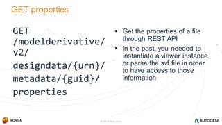 GET properties
GET
/modelderivative/
v2/
designdata/{urn}/
metadata/{guid}/
properties
 Get the properties of a file
through REST API
 In the past, you needed to
instantiate a viewer instance
or parse the svf file in order
to have access to those
information
© 2016 Autodesk
 