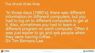 “In those days [1980’s], there was different
information on different computers, but you
had to log on to different computers to get at
it. Also, sometimes you had to learn a
different program on each computer. Often it
was just easier to go and ask people when
they were having coffee…”
Sir Tim Berners-Lee
The World Wide Web
© 2016 Autodesk
 
