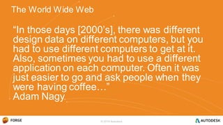 “In those days [2000’s], there was different
design data on different computers, but you
had to use different computers to get at it.
Also, sometimes you had to use a different
application on each computer. Often it was
just easier to go and ask people when they
were having coffee…”
Adam Nagy
The World Wide Web
© 2016 Autodesk
 