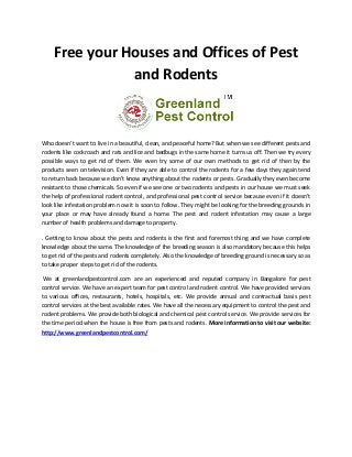 Free your Houses and Offices of Pest
and Rodents
Who doesn’t want to live in a beautiful, clean, and peaceful home? But when we see different pests and
rodents like cockroach and rats and lice and bedbugs in the same home it turns us off. Then we try every
possible ways to get rid of them. We even try some of our own methods to get rid of then by the
products seen on television. Even if they are able to control the rodents for a few days they again tend
to return back because we don’t know anything about the rodents or pests. Gradually they even become
resistant to those chemicals. So even if we see one or two rodents and pests in our house we must seek
the help of professional rodent control, and professional pest control service because even if it doesn’t
look like infestation problem now it is soon to follow. They might be looking for the breeding grounds in
your place or may have already found a home. The pest and rodent infestation may cause a large
number of health problems and damage to property.
. Getting to know about the pests and rodents is the first and foremost thing and we have complete
knowledge about the same. The knowledge of the breeding season is also mandatory because this helps
to get rid of the pests and rodents completely. Also the knowledge of breeding ground is necessary so as
to take proper steps to get rid of the rodents.
We at greenlandpestcontrol.com are an experienced and reputed company in Bangalore for pest
control service. We have an expert team for pest control and rodent control. We have provided services
to various offices, restaurants, hotels, hospitals, etc. We provide annual and contractual basis pest
control services at the best available rates. We have all the necessary equipment to control the pest and
rodent problems. We provide both biological and chemical pest control service. We provide services for
the time period when the house is free from pests and rodents. More information to visit our website:
http://www.greenlandpestcontrol.com/
 