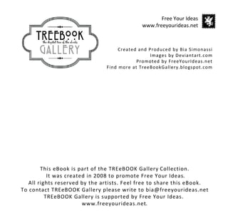 Free Your Ideas
                                             www.freeyourideas.net



                                    Created and Produced by Bia Simonassi
                                                 Images by Deviantart.com
                                           Promoted by FreeYourIdeas.net
                               Find more at TreeBookGallery.blogspot.com




        This eBook is part of the TREeBOOK Gallery Collection.
           It was created in 2008 to promote Free Your Ideas.
   All rights reserved by the artists. Feel free to share this eBook.
To contact TREeBOOK Gallery please write to bia@freeyourideas.net
          TREeBOOK Gallery is supported by Free Your Ideas.
                        www.freeyourideas.net.
 