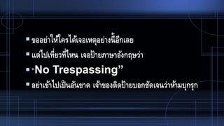 ขออย่าให้ใครได้เจอเหตุอย่างนี้อีกเลย
แต่ไปเที่ยวที่ไหน เจอป้ายภาษาอังกฤษว่า
“No Trespassing”
อย่าเข้าไปเป็นอันขาด เจ้าของติดป้ายบอกชัดเจนว่าห้ามบุกรุก
 