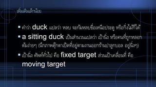 เพิ่มเติมเล็กน้อย
 คาว่า duck แปลว่า หลบ จะก้มหลบขื่อเหนือประตู หรือกิ่งไม้ก็ได้
 a sitting duck เป็นสานวนแปลว่า เป้านิ่ง หรือคนที่ถูกหลอก
ต้มง่ายๆ (นึกภาพตุ๊กตาเป็ดที่อยู่ตามงานออกร้านปาลูกบอล อยู่นิ่งๆ)
 เป้านิ่ง ศัพท์ทั่วไป คือ fixed target ส่วนเป้าเคลื่อนที่ คือ
moving target
 