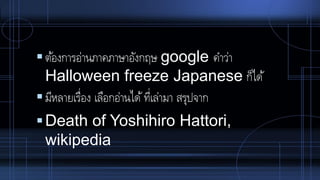 ต้องการอ่านภาคภาษาอังกฤษ google คาว่า
Halloween freeze Japanese ก็ได้
มีหลายเรื่อง เลือกอ่านได้ที่เล่ามา สรุปจาก
Death of Yoshihiro Hattori,
wikipedia
 