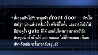 ทั้งสองเดินไปที่ประตูหน้า (front door – บ้านใน
สหรัฐฯ บางแห่งอาจไม่มีรั้ว หรือมีรั้วเตี้ย และอาจมีหรือไม่
มีประตูรั้ว gate ก็ได้ แขกไปใครมาสามารถเข้าถึง
ประตูหน้าเข้าบ้านได้เลย) กดออด ไม่มีใครออกมา ก็เลย
หันหลังกลับ จะขึ้นรถกลับอยู่แล้ว
 