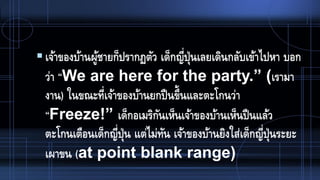 เจ้าของบ้านผู้ชายก็ปรากฏตัว เด็กญี่ปุ่นเลยเดินกลับเข้าไปหา บอก
ว่า “We are here for the party.” (เรามา
งาน) ในขณะที่เจ้าของบ้านยกปืนขึ้นและตะโกนว่า
“Freeze!” เด็กอเมริกันเห็นเจ้าของบ้านเห็นปืนแล้ว
ตะโกนเตือนเด็กญี่ปุ่น แต่ไม่ทัน เจ้าของบ้านยิงใส่เด็กญี่ปุ่นระยะ
เผาขน (at point blank range)
 