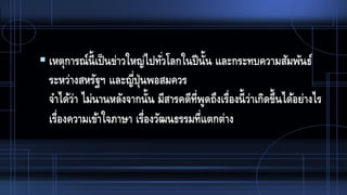  เหตุการณ์นี้เป็นข่าวใหญ่ไปทั่วโลกในปีนั้น และกระทบความสัมพันธ์
ระหว่างสหรัฐฯ และญี่ปุ่นพอสมควร
จาได้ว่า ไม่นานหลังจากนั้น มีสารคดีที่พูดถึงเรื่องนี้ว่าเกิดขึ้นได้อย่างไร
เรื่องความเข้าใจภาษา เรื่องวัฒนธรรมที่แตกต่าง
 