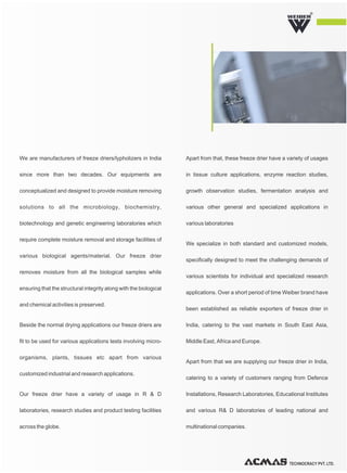 TECHNOCRACY PVT. LTD.
R
We are manufacturers of freeze driers/lypholizers in India
since more than two decades. Our equipments are
conceptualized and designed to provide moisture removing
solutions to all the microbiology, biochemistry,
biotechnology and genetic engineering laboratories which
require complete moisture removal and storage facilities of
various biological agents/material. Our freeze drier
removes moisture from all the biological samples while
ensuring that the structural integrity along with the biological
and chemical activities is preserved.
Beside the normal drying applications our freeze driers are
fit to be used for various applications tests involving micro-
organisms, plants, tissues etc apart from various
customized industrial and research applications.
Our freeze drier have a variety of usage in R & D
laboratories, research studies and product testing facilities
across the globe.
Apart from that, these freeze drier have a variety of usages
in tissue culture applications, enzyme reaction studies,
growth observation studies, fermentation analysis and
various other general and specialized applications in
various laboratories
We specialize in both standard and customized models,
specifically designed to meet the challenging demands of
various scientists for individual and specialized research
applications. Over a short period of time Weiber brand have
been established as reliable exporters of freeze drier in
India, catering to the vast markets in South East Asia,
Middle East, Africa and Europe.
Apart from that we are supplying our freeze drier in India,
catering to a variety of customers ranging from Defence
Installations, Research Laboratories, Educational Institutes
and various R& D laboratories of leading national and
multinational companies.
 
