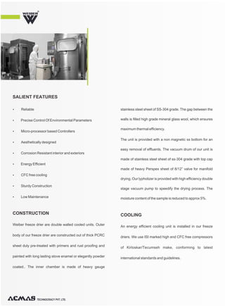 Weiber freeze drier are double walled cooled units. Outer
body of our freeze drier are constructed out of thick PCRC
sheet duly pre-treated with primers and rust proofing and
painted with long lasting stove enamel or elegantly powder
coated.. The inner chamber is made of heavy gauge
stainless steel sheet of SS-304 grade. The gap between the
walls is filled high grade mineral glass wool, which ensures
maximum thermal efficiency.
The unit is provided with a non magnetic ss bottom for an
easy removal of effluents. The vacuum drum of our unit is
made of stainless steel sheet of ss-304 grade with top cap
made of heavy Perspex sheet of 8/12” valve for manifold
drying. Our lypholizer is provided with high efficiency double
stage vacuum pump to speedify the drying process. The
moisture content of the sample is reduced to approx 5%.
CONSTRUCTION
An energy efficient cooling unit is installed in our freeze
driers. We use ISI marked high end CFC free compressors
of Kirloskar/Tecumseh make, conforming to latest
international standards and guidelines.
COOLING
TECHNOCRACY PVT. LTD.
R
Ÿ Reliable
Ÿ Precise Control Of Environmental Parameters
Ÿ Micro-processor based Controllers
Ÿ Aesthetically designed
Ÿ Corrosion Resistant interior and exteriors
Ÿ Energy Efficient
Ÿ CFC free cooling
Ÿ Sturdy Construction
Ÿ Low Maintenance
SALIENT FEATURES
 