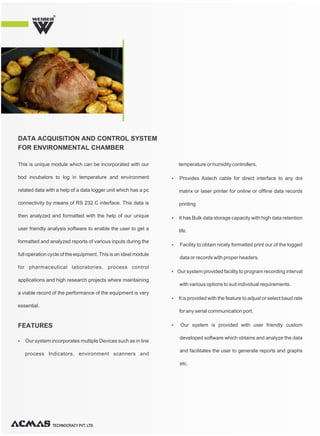 This is unique module which can be incorporated with our
bod incubators to log in temperature and environment
related data with a help of a data logger unit which has a pc
connectivity by means of RS 232 C interface. This data is
then analyzed and formatted with the help of our unique
user friendly analysis software to enable the user to get a
formatted and analyzed reports of various inputs during the
full operation cycle of the equipment. This is an ideal module
for pharmaceutical laboratories, process control
applications and high research projects where maintaining
a viable record of the performance of the equipment is very
essential.
Ÿ Our system incorporates multiple Devices such as in line
process Indicators, environment scanners and
temperature or humidity controllers.
Ÿ Provides Astech cable for direct interface to any dot
matrix or laser printer for online or offline data records
printing
Ÿ It has Bulk data storage capacity with high data retention
life.
Ÿ Facility to obtain nicely formatted print our of the logged
data or records with proper headers.
Ÿ Our system provided facility to program recording interval
with various options to suit individual requirements.
Ÿ It is provided with the feature to adjust or select baud rate
for any serial communication port.
Ÿ Our system is provided with user friendly custom
developed software which obtains and analyze the data
and facilitates the user to generate reports and graphs
etc.
DATA ACQUISITION AND CONTROL SYSTEM
FOR ENVIRONMENTAL CHAMBER
FEATURES
R
TECHNOCRACY PVT. LTD.
 