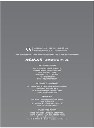 TECHNOCRACY PVT. LTD.
www.acmasindia.com | www.cleanroom-equipments.com | www.test-chambers.com
An ISO 9001 : 2208 | ISO 14001 : 2008 ISO 13485
WHO: GMP Products | GLP Compliant Products
SALES OFFICE (HONG KONG)
SHOWROOM
SALES OFFICE (RUSSIA)
Unit D 28 11/F Wing Tat Comm,Bidg 97, Bonham Strand East,
Sheung Wan, Hong Kong (PRC)
Tel.: 0086-13929598046 0086- 18922303099
E-mail.: hk@acmasindia.com
J-284 Sector 1 Bawana Industrial Estate, Bawana,
Delhi, INDIA-110039
Tel.: 0091-0-9312219738 (M) +91- 9717741167
E-mail.: info@acmasindia.com
Inmed Trade Street Ozerkovsky Embankment,
Unit No 50, Straine- 1, Off- 502, Moscow, Russia
E-mail.: info@acmasindia.com
Tel.: 0049- 79592345 | Email: russia@acmasindia.com
SALES OFFICE (INDIA)
th
Office no. 506 & 507, 5 Floor, Plot no.- C-9,
Pearls Best Height-II, Netaji Subhash Place,
Pitam Pura, Delhi- 110034
Land Line No.: +91 - 11- 47619688,
Fax: +91-11-47619788
E-mail.: info@acmasindia.com
 