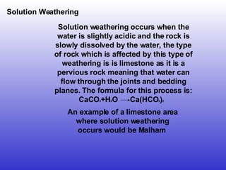 Solution Weathering An example of a limestone area where solution weathering occurs would be Malham  Solution weathering occurs when the water is slightly acidic and the rock is slowly dissolved by the water, the type of rock which is affected by this type of weathering is is limestone as it is a pervious rock meaning that water can flow through the joints and bedding planes. The formula for this process is: CaCO 3 +H 2 O  Ca(HCO 3 ) 2   