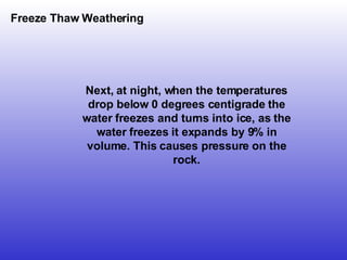 Freeze Thaw Weathering Next, at night, when the temperatures drop below 0 degrees centigrade the water freezes and turns into ice, as the water freezes it expands by 9% in volume. This causes pressure on the rock. 