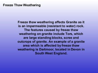 Freeze Thaw Weathering Freeze thaw weathering affects Granite as it is an impermeable (resistant to water) rock. The features caused by freeze thaw weathering on granite include Tors, which are large standing blocks, scree and outcrops of granite. An example of a granite area which is affected by freeze thaw weathering is Dartmoor, located in Devon in South West England. 
