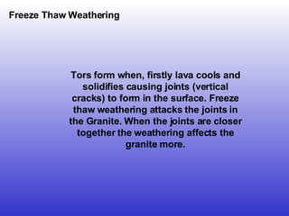 Freeze Thaw Weathering Tors form when, firstly lava cools and solidifies causing joints (vertical cracks) to form in the surface. Freeze thaw weathering attacks the joints in the Granite. When the joints are closer together the weathering affects the granite more. 
