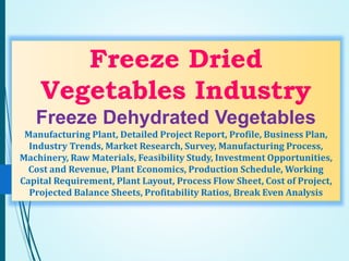 Freeze Dried
Vegetables Industry
Freeze Dehydrated Vegetables
Manufacturing Plant, Detailed Project Report, Profile, Business Plan,
Industry Trends, Market Research, Survey, Manufacturing Process,
Machinery, Raw Materials, Feasibility Study, Investment Opportunities,
Cost and Revenue, Plant Economics, Production Schedule, Working
Capital Requirement, Plant Layout, Process Flow Sheet, Cost of Project,
Projected Balance Sheets, Profitability Ratios, Break Even Analysis
 