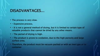 DISADVANTAGES...
• The process is very slow.
• Expensive process.
• It is not a general method of drying, but it is limited to certain type of
valuable products that cannot be dried by any other means.
• The period of drying is high.
• The product is prone to oxidation, due to the high porosity and large
surface area.
• Therefore, the product must be vacuum packed or with an inert gas or in
container
 