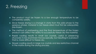 2. Freezing 
 The product must be frozen to a low enough temperature to be 
completely solidify. 
 Since freeze drying is a change in state from the solid phase to the 
gaseous phase, material to be freeze-dried must first be adequately 
pre-frozen. 
 The method of prefreezing and the final temperature of the frozen 
product can affect the ability to successfully freeze dry the material. 
 Rapid cooling results in small ice crystals, useful in preserving 
structures to be examined microscopically, but resulting in a product 
that is, more difficult to freeze dry. 
 Slower cooling results in large ice crystals and less restrictive channel 
in the matrix during the drying process. 
 