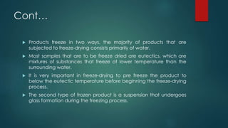 Cont… 
 Products freeze in two ways, the majority of products that are 
subjected to freeze-drying consists primarily of water. 
 Most samples that are to be freeze dried are eutectics, which are 
mixtures of substances that freeze at lower temperature than the 
surrounding water. 
 It is very important in freeze-drying to pre freeze the product to 
below the eutectic temperature before beginning the freeze-drying 
process. 
 The second type of frozen product is a suspension that undergoes 
glass formation during the freezing process. 
 
