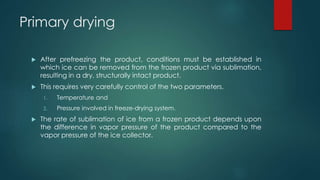 Primary drying 
 After prefreezing the product, conditions must be established in 
which ice can be removed from the frozen product via sublimation, 
resulting in a dry, structurally intact product. 
 This requires very carefully control of the two parameters. 
1. Temperature and 
2. Pressure involved in freeze-drying system. 
 The rate of sublimation of ice from a frozen product depends upon 
the difference in vapor pressure of the product compared to the 
vapor pressure of the ice collector. 
 